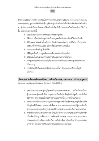 บทที่ 3 การใหทันตสุขศึกษาในมารดาตั้งครรภและหลังคลอด
                                              143


ฐานอยู ใ นช อ งปากทารก อาจจะเนื่ อ งจากมี ก ารรั บ ประทานซิ ม เพิ ล คาร โ บไฮเดรท (simple
carbohydrate) สูงมาก หรือมีปจจัยอื่น ๆ ที่ควบคุมไมไดที่รวมกันทําใหเด็กเสี่ยงที่จะเกิดโรคฟนผุ
หากผูปกครองพาเด็กไปพบทันตแพทยสําหรับเด็กก็จะยิ่งมีการวางแผนปองกันและรักษาไดกวาง
ขึ้น โดยมีวัตถุประสงคดังนี้
        1. ประเมินความเสี่ยงตอโรคฟนผุของเด็กอยางถูกตอง
        2. ใหโครงการปองกันทันตสุขภาพเปนรายบุคคลขึ้นกับความเสี่ยงที่ไดประเมินแลว
        3. ใหคําแนะนําลวงหนาเกียวกับการเจริญเติบโตและพัฒนาการ (ไดแก การขึ้นของฟน
                                     ่
              นิสัยดูดนิวหรือหัวนมปลอม วิธการเลี้ยงนมหรือของเหลวอื่น)
                         ้                 ี
        4. วางแผนงานสําหรับอุบติภัยที่ฟน
                                   ั         
        5. ใหขอมูลเกี่ยวกับการดูแลฟนและเหงือกของเด็กอยางถูกตอง
        6. ใหขอมูลเกี่ยวกับโภชนาการ และการรับประทานอาหารที่ถูกตอง
        7. การดูแลรักษาฟนตามแนวปฏิบัติสากลและการนัดหมายมาตรวจดูแลทันตสุขภาพ
              เปนระยะๆ
        8. การสงตอไปยังทันตแพทยผเู ชี่ยวชาญสาขาอื่น ๆ เพื่อดูแลรักษาปญหาอื่นๆ ที่
              เกี่ยวของ

 ขอเสนอแนะในการจัดการทันตกรรมปองกันของมารดาและทารกในงานชุมชน
(American Academy of Pediatric Dentistry, 2006-2007c)

        1. บุคลากรทางสุขภาพปฐมภูมิทุกคนซึ่งดูแลมารดาและทารก ควรใหคําแนะนําแก
           ผูปกครองและผูดูแลเด็กถึงสาเหตุและการปองกันโรคฟนผุในเด็กปฐมวัย แนะนําเรื่อง
           สุขภาพชองปากในระยะตั้งครรภ โดยจัดเปนสวนหนึ่งของงานที่ตนปฏิบัติอยู
        2. หลักสูตรแพทย พยาบาล และบุคลากรทางสุขภาพที่เกี่ยวของควรบรรจุหัวขอการติด
           เชื้อจุลินทรียในชองปากและการที่เชื้อสามารถถายทอดจากมารดาไปสูทารกอันเปน
           สาเหตุของโรคฟนผุในเด็กปฐมวัย และวิธีการประเมินความเสี่ยงในการเกิดโรคฟนผุ
        3. ทารกทุกคนควรไดรับการประเมิน โดยบุคลากรทางสุขภาพปฐมภูมิ หรือบุคลากรที่
           เกี่ ย วข อ งที่ อ ายุ 6 เดื อ น และในครั้ ง แรกที่ ม ารดาพาทารกมาพบบุ ค ลากรทาง
           การแพทยควรประเมินความเสี่ยงในการเกิดโรคฟนผุ ใหการศึกษาเรื่องสุขภาพชอง
           ปากทารก ประเมินการไดรับฟลูออไรดและใหใชอยางเหมาะสม
 