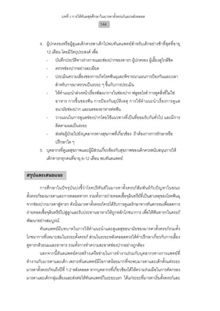 บทที่ 3 การใหทันตสุขศึกษาในมารดาตั้งครรภและหลังคลอด
                                                     144


         4. ผูปกครองหรือผูดูแลเด็กควรพาเด็กไปพบทันตแพทยสําหรับเด็กอยางชาที่สุดที่อายุ
            12 เดือน โดยมีวัตถุประสงค เพื่อ
            - บันทึกประวัติทางรางกายและชองปากของทารก ผูปกครอง ผูเลี้ยงดูใกลชิด
            - ตรวจชองปากอยางละเอียด
            - ประเมินความเสี่ยงของการเกิดโรคฟนผุและพิจารณาแผนการปองกันและเวลา
                 สําหรับการมาตรวจเปนระยะ ๆ ขึ้นกับการประเมิน
            - ใหคําแนะนําลวงหนาเรื่องพัฒนาการในชองปาก ฟลูออไรด การดูดสิ่งที่ไมใช
                 อาหาร การขึ้น ของฟ น การปอ งกัน อุบัติเ หตุ การใหคํ า แนะนํา เรื่อ งการดูแ ล
                 อนามัยชองปาก และผลของอาหารตอฟน
            - วางแผนในการดูแลชองปากโดยใชแนวทางที่เปนที่ยอมรับกันทั่วไป และมีการ
                 ติดตามผลเปนระยะ
            - สงตอผูปวยไปยังบุคลากรทางสุขภาพที่เกียวของ ถาตองการการรักษาหรือ
                                                         ่
                 ปรึกษาใด ๆ
         5. บุคลากรที่ดูแลสุขภาพและผูมีสวนเกี่ยวของกับสุขภาพของเด็กควรสนับสนุนการให
            เด็กทารกทุกคนที่อายุ 6-12 เดือน พบทันตแพทย

สรุปและเสนอแนะ
         การศึ ก ษาในป จ จุ บั น บ ง ชี้ ว า โรคปริ ทั น ต ใ นมารดาตั้ ง ครรภ สั ม พั น ธกั บ ป ญ หาในขณะ
ตั้งครรภของมารดาและการคลอดทารก รวมทั้งการถายทอดเชื้อจุลินทรียที่เปนสาเหตุของโรคฟนผุ
จากชองปากมารดาสูทารก ดังนั้นมารดาตั้งครรภควรไดรับการดูแลรักษาทางทันตกรรมเพื่อลดการ
ถายทอดเชื้อจุลินทรียไปสูลูกและรับประทานอาหารใหถูกหลักโภชนาการ เพื่อใหฟนทารกในครรภ
พัฒนาอยางสมบูรณ
         ทันตแพทยมีบทบาทในการใหคําแนะนําและดูแลสุขอนามัยของมารดาตั้งครรภรวมทั้ง
โภชนาการที่เหมาะสมในระยะตั้งครรภ สวนในระยะหลังคลอดควรใหคําปรึกษาเกี่ยวกับการเลี้ยง
ดูทารกดวยนมและอาหาร รวมทั้งการทําความสะอาดชองปากอยางถูกตอง
         นอกจากนี้ทันตแพทยควรสรางเครือขายในการทํางานรวมกับบุคลากรทางการแพทยที่
ทํางานกับมารดาและเด็ก เพราะทันตแพทยมีโอกาสนอยมากที่จะพบมารดาและเด็กตั้งแตระยะ
มารดาตั้งครรภจนถึงปที่ 1-2 หลังคลอด หากบุคลากรที่เกี่ยวของไดใหความรวมมือในการคัดกรอง
มารดาและเด็กกลุมเสี่ยงและสงตอใหทันตแพทยในระยะแรก ไดแกระยะที่มารดาเริ่มตั้งครรภและ
 
