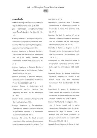 บทที่ 3 การใหทันตสุขศึกษาในมารดาตั้งครรภและหลังคลอด
                                                    146


เอกสารอางอิง                                             Biol 1985; 30: 377-9.
กระทรวงสาธารณสุข กองโภชนาการ กรมอนามัย                    Berkowitz RJ, Jordan HV, White G. The early
  http://nutrition.anamai.moph.go.th 2551                   establishment of Streptococcus mutans in
ชุติมา ไตรรัตนวรกุล, ความรูทันตสุขภาพของ                  the mouths of infants. Arch Oral Biol 1975;
  มารดาตั้งครรภกลุมหนึ่ง. ว ทันต 2534; 14: 153-           20: 171-4.
  167.                                                    Boggess KA, Lieff S, Murtha AP, et al.
Academy of General Dentistry http://agd.org/                Maternal periodontal disease is associated
  consumer/topics/pregnancy/main.html 2004                  with an increased risk for preeclampsia.
Academy of General Dentistry http://agd.org                 Obstet Gynecol 2003; 101: 227-31.
  /consumer /oralhealthtopics.html 2004                   Brambilla E, Felloni A, Gagliani M, et al.
American Academy of Pediatric Dentistry.                    Caries prevention during pregnancy: Results
  Policy on the use of a caries-risk assessment             of a 30-month study. J Am Dent Assoc 1998;
  tool (CAT) for infants, children, and                     129: 871-7.
  adolescents. Pediatr Dent 2006-2007a; 28:               Dasanayake AP. Poor periodontal health of
  24-8.                                                     the pregnant woman as a risk factor for low
American Academy of Pediatric Dentistry.                    birthweight. Ann of Periodontol 1998; 3: 206-
  Clinical guideline on fluoride therapy. Pediatr           12.
  Dent 2006-2007b; 28: 95-6.                              Davey AL, Rogers AH. Multiple types of the
American Academy of Pediatric Dentistry.                    bacterium Streptococcus mutans in the
  Clinical Guideline on Infant Oral Health Care             human mouth and their intra-family
  Pediatr Dent 2006-2007c; 28: 73-6.                        transmission. Arch Oral Biol 1984; 29: 453-
American College of Obstetricians and                       60.
  Gynecologists (ACOG). Planning Your                     Edwardsson S, Mejare B. Streptococcus
  Pregnancy and Birth. 3rd ed. Washington                   milleri (Guthof) and Streptococcus mutans in
  DC: 2000.                                                 the mouths of infants before and after tooth
American Dental Association, Pregnancy and                  eruption. Arch Oral Biol 1978; 23: 811-4.
  Oral Health, brochure. 1998.                            Erickson PR, Mazhari E. Investigation of the
American Academy of Periodontology.                         role of human breast milk in caries
  Parameter on suptemic conditions affected                 development. Pediatr Dent 1999; 21: 86-90.
  by periodontal diseases. J of Periodontol               Fitzsimons D, Dwyer JT, Palmer C, et al.
  (supplement) 2000; 71: 880-3.                            Nutrition and oral health guidelines for
Berkowitz RJ, Jones P. Mouth-to-mouth                      pregnant women, infants, and children. J Am
  transmission of the bacterium Streptococcus              Diet Assoc 1998; 98: 182-9.
  mutans between mother and child. Arch Oral              Gunay H, Dmoch-Bockhorn K, Gunay Y, et al.
 