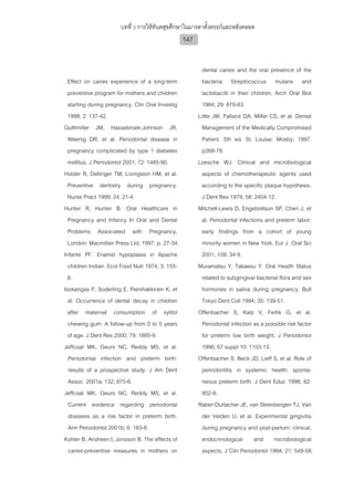 บทที่ 3 การใหทันตสุขศึกษาในมารดาตั้งครรภและหลังคลอด
                                                  147


                                                          dental caries and the oral presence of the
  Effect on caries experience of a long-term              bacteria Streptococcus mutans and
  preventive program for mothers and children             lactobacilli in their children. Arch Oral Biol
  starting during pregnancy. Clin Oral Investig           1984; 29: 879-83.
  1998; 2: 137-42.                                      Little JW, Fallace DA, Miller CS, et al. Dental
Guthmiller JM, Hassebroek-Johnson JR,                     Management of the Medically Compromised
  Weenig DR, et al. Periodontal disease in                Patient. 5th ed. St. Louise: Mosby; 1997.
  pregnancy complicated by type 1 diabetes                p268-78.
  mellitus. J Periodontol 2001; 72: 1485-90.            Loesche WJ. Clinical and microbiological
Holder R, Dellinger TM, Livingston HM, et al.             aspects of chemotherapeutic agents used
  Preventive dentistry during pregnancy.                  according to the specific plaque hypothesis.
  Nurse Pract 1999; 24: 21-4.                             J Dent Res 1979; 58: 2404-12.
Hunter R, Hunter B. Oral Healthcare in                  Mitchell-Lewis D, Engebretson SP, Chen J, et
  Pregnancy and Infancy In Oral and Dental                al. Periodontal infections and preterm labor:
  Problems Associated with Pregnancy,                     early findings from a cohort of young
  London: Macmillan Press Ltd; 1997. p. 27-34.            minority women in New York. Eur J Oral Sci
Infante PF. Enamel hypoplasia in Apache                   2001; 109: 34-9.
  children Indian. Ecol Food Nutr 1974; 3: 155-         Muramatsu Y, Takaesu Y. Oral Health Status
  6.                                                      related to subgingival bacterial flora and sex
Isokangas P, Soderling E, Pienihakkinen K, et             hormones in saliva during pregnancy. Bull
  al. Occurrence of dental decay in children              Tokyo Dent Coll 1994; 35: 139-51.
  after maternal consumption of xylitol                 Offenbacher S, Katz V, Fertik G, et al.
  chewing gum: A follow-up from 0 to 5 years              Periodontal infection as a possible risk factor
  of age. J Dent Res 2000; 79: 1885-9.                    for preterm low birth weight. J Periodontol
Jeffcoat MK, Geurs NC, Reddy MS, et al.                   1996; 67 suppl 10: 1103-13.
  Periodontal infection and preterm birth:              Offenbacher S, Beck JD, Lieff S, et al. Role of
  results of a prospective study. J Am Dent               periodontitis in systemic health: sponta-
  Assoc 2001a; 132; 875-6.                                neous preterm birth. J Dent Educ 1998; 62:
Jeffcoat MK, Geurs NC, Reddy MS, et al.                   852-8.
  Current evidence regarding periodontal                Raber-Durlacher JE, van Steenbergen TJ, Van
  diseases as a risk factor in preterm birth.             der Velden U, et al. Experimental gingivitis
  Ann Periodontol 2001b; 6: 183-8.                        during pregnancy and post-partum: clinical,
Kohler B, Andreen I, Jonsson B. The effects of            endocrinological and microbiological
  caries-preventive measures in mothers on                aspects. J Clin Periodontol 1994; 21: 549-58.
 