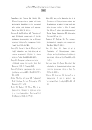 บทที่ 3 การใหทันตสุขศึกษาในมารดาตั้งครรภและหลังคลอด
                                                  148


Rugg-Gunn AJ, Roberts GJ, Wright WG.                    Stiles HM, Meyers R, Brunnelle JA, et al.
 Effect of human milk on plaque pH in situ               Occurrence of Streptococcus mutans and
 and enamel dissolution in vitro compared                Streptococcus sanguis in the oral cavity and
 with bovine milk lactose, and sucrose.                  feces of young children. In: Stiles M, Loesch
 Caries Res 1985; 19: 327-34.                            WJ, O'Brien T, editors. Microbial Aspects of
Schwarz E, Lo EC, Wong MC. Prevention of                 Dental Caries. Washington DC: Information
 early Childhood caries-results of fluoride              Retrieval; 1976. p. 187.
 toothpaste domonstration trial on Chinese              Tarsitano BF, Rollings RE. The pregnant
 preschool children after three years. J Public          dental patient: evaluation and management.
 Health Dent 1998; 58: 12-8.                             Gen Dent 1993; 41: 226-34.
Seow WK, Cheng E, Wan V. Effects of oral                Wan AK, Seow WK, Walsh LJ, et al.
 health education and tooth-brushing on                  Association of Streptococcus mutans
 mutans streptococci infection in young                  infection and oral development nodules in
 children. Pediatr Dent 2003; 25: 223-8.                 pre-dentate infants. J Dent Res 2001a; 80:
Seow WK. Biological mechanisms of early                  1945-8.
  childhood caries. Community Dent Oral                 Wan AK, Seow WK, Purdie DM, et al. Oral
 Epidemiol 1998; 26 (1 suppl): 8-27.                     colonization of Streptococcus mutans in six-
Seow WK. Enamel hypoplasia in the primary                month-old predentate infants. J Dent Res
 dentition: a review. ASDC J Dent Child 1991;            2001b; 80: 2060-5.
 58: 441-52.                                            Williams CE, Davenport ES, Sterne JA, et al.
Shafer WG, Hine MK, Levy BM. Textbook of                 Mechanisms of risk in preterm low-
 Oral Pathology. 3rd ed. Philadelphia: WB                birthweight infant. Periodontol 2000; 23: 142-
 Saunders; 1974. p 49.                                   50.
Smith RE, Badner VM, Morse DE, et al.
 Maternal risk indicators for childhood caries
 in an inner city population. Community Dent
 Oral Epidemiol 2002; 30: 176-81.
 