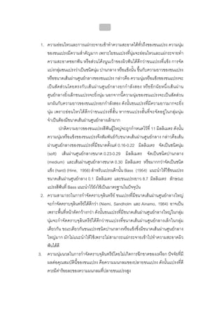 บทที่ 4 การควบคุมคราบจุลินทรียโดยวิธีกล
                                               152


 1. ความออนไหวและการแผกระจายเขาทําความสะอาดไดทั่วถึงของขนแปรง ความนุม
    ของขนแปรงมีความสําคัญมาก เพราะใยขนแปรงที่นุมจะออนไหวและแผกระจายทํา
    ความสะอาดซอกฟน หรือสวนโคงนูนเวาของผิวฟนไดดีกวาขนแปรงที่แข็ง การจัด
    แบงกลุมขนแปรงวาเปนชนิดนุม ปานกลาง หรือแข็งนั้น ขึ้นกับความยาวของขนแปรง
    หรือขนาดเสนผานศูนยกลางของขนแปรง กลาวคือ ความนุมหรือแข็งของขนแปรงจะ
    เป น สั ด ส ว นโดยตรงกั บ เส น ผ า นศู น ย ก ลางยกกํ า ลั ง สอง หรื อ อี ก นั ย หนึ่ ง เส น ผ า น
    ศูนยกลางยิ่งเล็กขนแปรงจะยิ่งนุม นอกจากนี้ความนุมของขนแปรงจะเปนสัดสวน
    ผกผันกับความยาวของขนแปรงยกกําลังสอง ดังนั้นขนแปรงที่มีความยาวมากจะยิ่ง
    นุ ม เพราะอ อ นไหวได ดี ก ว า ขนแปรงที่ สั้ น หากขนแปรงสั้ น ที่ จ ะจั ด อยู ใ นกลุ ม นุ ม
    จําเปนตองมีขนาดเสนผานศูนยกลางเล็กมาก
              ปกติความยาวของขนแปรงสีฟนผูใหญจะถูกกําหนดไวที่ 11 มิลลิเมตร ดังนั้น
    ความนุมหรือแข็งของขนแปรงจึงสัมพันธกับขนาดเสนผานศูนยกลาง กลาวคือเสน
    ผานศูนยกลางของขนแปรงที่มีขนาดตั้งแต 0.16-0.22 มิลลิเมตร จัดเปนชนิดนุม
    (soft) เสนผานศูนยกลางขนาด 0.23-0.29 มิลลิเมตร จัดเปนชนิดปานกลาง
    (medium) และเสนผานศูนยกลางขนาด 0.30 มิลลิเมตร หรือมากกวาจัดเปนชนิด
    แข็ง (hard) (Hine, 1956) สําหรับแปรงเด็กนั้น Bass (1954) แนะนําใหใชขนแปรง
    ขนาดเสนผานศูนยกลาง 0.1 มิลลิเมตร และขนแปรงยาว 8.7 มิลลิเมตร ลักษณะ
    แปรงสีฟนที่ Bass แนะนําไวยังใชเปนมาตรฐานในปจจุบัน
 2. ความสามารถในการกําจัดคราบจุลินทรีย ขนแปรงที่มีขนาดเสนผานศูนยกลางใหญ
    จะกําจัดคราบจุลินทรียไดดีกวา (Niemi, Sandholm และ Ainamo, 1984) อาจเปน
    เพราะพื้นที่หนาตัดกวางกวา ดังนั้นขนแปรงที่มีขนาดเสนผานศูนยกลางใหญในกลุม
    นุมจะกําจัดคราบจุลินทรียไดดีกวาขนแปรงที่ขนาดเสนผานศูนยกลางเล็กในกลุม
    เดียวกัน ขณะเดียวกันขนแปรงชนิดปานกลางหรือแข็งซึ่งมีขนาดเสนผานศูนยกลาง
    ใหญมาก มักไมแนะนําใหใชเพราะไมสามารถแผกระจายเขาไปทําความสะอาดผิว
    ฟนไดดี
3. ความนุมนวลในการกําจัดคราบจุลินทรียโดยไมเกิดการฉีกขาดของเหงือก ปจจัยที่มี
    ผลตอคุณสมบัตินี้ของขนแปรง คือความมนกลมของปลายขนแปรง ดังนั้นแปรงที่ดี
    ควรมีคารอยละของความมนกลมที่ปลายขนแปรงสูง
 