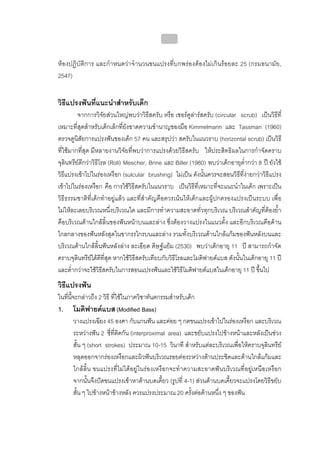 บทที่ 4 การควบคุมคราบจุลินทรียโดยวิธีกล
                                               155


หองปฏิบัติการ และกําหนดวาจํานวนขนแปรงที่บกพรองตองไมเกินรอยละ 25 (กรมอนามัย,
2547)


วิธีแปรงฟนที่แนะนําสําหรับเด็ก
         จากการวิจัยสวนใหญพบวาวิธีสครับ หรือ เซอรคูลารสครับ (circular scrub) เปนวิธีที่
เหมาะที่สุดสําหรับเด็กเล็กที่ยังขาดความชํานาญของมือ Kimmelmann และ Tassman (1960)
ตรวจดูนิสัยการแปรงฟนของเด็ก 57 คน และสรุปวา สครับในแนวราบ (horizontal scrub) เปนวิธี
ที่ใชมากที่สุด มีหลายงานวิจัยที่พบวาการแปรงดวยวิธีสครับ ใหประสิทธิผลในการกําจัดคราบ
จุลินทรียดีกวาวิธีโรล (Roll) Mescher, Brine และ Biller (1980) พบวาเด็กอายุต่ํากวา 8 ป ยังใช
วิธีแปรงเขาไปในรองเหงือก (sulcular brushing) ไมเปน ดังนั้นควรจะสอนวิธีที่งายกวาวิธีแปรง
เขาไปในรองเหงือก คือ การใชวิธีสครับในแนวราบ เปนวิธีที่เหมาะที่จะแนะนําในเด็ก เพราะเปน
วิธีธรรมชาติที่เด็กทําอยูแลว และที่สําคัญคือควรเนนใหเด็กและผูปกครองแปรงเปนระบบ เพื่อ
ไมใหละเลยบริเวณหนึ่งบริเวณใด และมีการทําความสะอาดทั่วทุกบริเวณ บริเวณสําคัญที่ตองย้ํา
คือบริเวณดานใกลลิ้นของฟนหนาบนและลาง ซึ่งตองวางแปรงในแนวตั้ง และอีกบริเวณคือดาน
ไกลกลางของฟนหลังสุดในขากรรไกรบนและลาง รวมทั้งบริเวณดานใกลแกมของฟนหลังบนและ
บริเวณดานใกลลิ้นฟนหลังลาง ละเอียด ดิษฐแยม (2530) พบวาเด็กอายุ 11 ป สามารถกําจัด
คราบจุลินทรียไดดีที่สุด หากใชวิธีสครับเทียบกับวิธีโรลและโมดิฟายดแบส ดังนั้นในเด็กอายุ 11 ป
และต่ํากวาจะใชวิธีสครับในการสอนแปรงฟนและใชวิธีโมดิฟายดแบสในเด็กอายุ 11 ป ขึ้นไป
วิธีแปรงฟน
ในทีนี้จะกลาวถึง 2 วิธี ที่ใชในภาควิชาทันตกรรมสําหรับเด็ก
    ่
1. โมดิฟายดแบส (Modified Bass)
        วางแปรงเฉียง 45 องศา กับแกนฟน และคอย ๆ กดขนแปรงเขาไปในรองเหงือก และบริเวณ
        ระหวางฟน 2 ซี่ที่ติดกัน (interproximal area) และขยับแปรงไปขางหนาและหลังเปนชวง
        สั้น ๆ (short strokes) ประมาณ 10-15 วินาที สําหรับแตละบริเวณเพื่อใหคราบจุลินทรีย
        หลุดออกจากรองเหงือกและผิวฟนบริเวณรอยตอระหวางดานประชิดและดานใกลแกมและ
        ใกลลิ้น ขนแปรงที่ไมไดอยูในรองเหงือกจะทําความสะอาดฟนบริเวณที่อยูเหนือเหงือก
        จากนั้นจึงปดขนแปรงเขาหาดานบดเคี้ยว (รูปที่ 4-1) สวนดานบดเคี้ยวจะแปรงโดยวิธีขยับ
        สั้น ๆ ไปขางหนาขางหลัง ควรแปรงประมาณ 20 ครั้งตอดานหนึ่ง ๆ ของฟน
 
