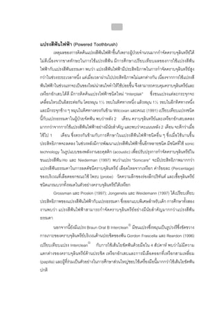บทที่ 4 การควบคุมคราบจุลินทรียโดยวิธีกล
                                              159


แปรงสีฟนไฟฟา (Powered Toothbrush)
          เหตุผลของการคิดคนแปรงสีฟนไฟฟาขึ้นก็เพราะผูปวยจํานวนมากกําจัดคราบจุลินทรียได
ไมดีเนื่องจากขาดทักษะในการใชแปรงสีฟน มีการศึกษาเปรียบเทียบผลของการใชแปรงสีฟน
ไฟฟากับแปรงสีฟนธรรมดา พบวา แปรงสีฟนไฟฟามีประสิทธิภาพในการกําจัดคราบจุลินทรียสูง
กวาในชวงระยะเวลาหนึ่ง แตเมื่อเวลาผานไปประสิทธิภาพไมแตกตางกัน เนื่องจากการใชแปรงสี
ฟนไฟฟาในชวงแรกจะเปนของใหมนาสนใจทําใหใชบอยขึ้น จึงสามารถควบคุมคราบจุลินทรียและ
เหงือกอักเสบไดดี มีการคิดคนแปรงไฟฟาชนิดใหม “Interplak” ซึ่งขนแปรงแตละกระจุกจะ
เคลื่อนไหวเปนอิสระตอกัน โดยหมุน 1½ รอบในทิศทางหนึ่ง แลวหมุน 1½ รอบในอีกทิศทางหนึ่ง
และมีกระจุกขาง ๆ หมุนในทิศทางตรงกันขาม Wilcoxan และคณะ (1991) เปรียบเทียบแปรงชนิด
นี้กับแปรงธรรมดาในผูปวยจัดฟน พบวาหลัง 2 เดือน คราบจุลินทรียและเหงือกอักเสบลดลง
มากกวาจากการใชแปรงสีฟนไฟฟาอยางมีนัยสําคัญ และพบวาคะแนนหลัง 2 เดือน จะดีกวาเมื่อ
ใชไป 1 เดือน ซึ่งตรงกันขามกับการศึกษาในแปรงสีฟนไฟฟาชนิดอื่น ๆ ซึ่งเมื่อใชนานขึ้น
ประสิทธิภาพจะลดลง ในชวงหลังมีการพัฒนาแปรงสีฟนไฟฟาขึ้นอีกหลายชนิด มีชนิดที่ใช sonic
technology ในรูปแบบของพลังงานอะคุสติก (acoustic) เพื่อปรับปรุงการกําจัดคราบจุลินทรียใน
ขนแปรงสีฟน Ho และ Niederman (1997) พบวาแปรง “Sonicare” จะมีประสิทธิภาพมากกวา
แปรงสีฟนธรรมดาในการลดดัชนีคราบจุลินทรีย เลือดไหลจากเหงือก คารอยละ (Percentage)
ของบริเวณที่เลือดออกขณะใช โพรบ (probe) วัดความลึกของรองลึกปริทันต และเชื้อจุลินทรีย
ชนิดแกรมบวกทั้งหมดในตัวอยางคราบจุลินทรียใตเหงือก
          Grossman และ Proskin (1997); Jongenelis และ Weidemann (1997) ไดเปรียบเทียบ
ประสิทธิภาพของแปรงสีฟนไฟฟากับแปรงธรรมดา ซึ่งออกแบบพิเศษสําหรับเด็ก การศึกษาทั้งสอง
งานพบวา แปรงสีฟนไฟฟาสามารถกําจัดคราบจุลินทรียอยางมีนัยสําคัญมากกวาแปรงสีฟน
ธรรมดา
       นอกจากนี้ยังมีแปรง Braun Oral B Interclean® มีขนแปรงซึ่งหมุนเปนรูปวงรีซึ่งขัดขวาง
การเกาะของคราบจุลินทรียบริเวณดานประชิดของฟน Gordon Frascella และ Reardon (1996)
เปรียบเทียบแปรง Interclean® กับการใชเสนใยขัดฟนดวยมือใน 4 สัปดาห พบวาไมมีความ
แตกตางของคราบจุลินทรียดานประชิด เหงือกอักเสบและการมีเลือดออกที่เหงือกสามเหลี่ยม
(papilla) และผูที่รวมเปนตัวอยางในการศึกษาสวนใหญชอบใชเครื่องมือนี้มากกวาใชเสนใยขัดฟน
ปกติ
 