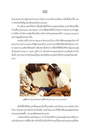 บทที่ 4 การควบคุมคราบจุลินทรียโดยวิธีกล
                                                  166


มักถูกละเลย เพราะผูปกครองจํานวนมากไมทราบวาควรเริ่มแปรงฟนทารกเมื่อฟนซี่แรกขึ้น และ
บางคนก็จะเริ่มใหลูกแปรงฟนเองในวัยเตาะแตะเลย
          มีการศึกษาแสดงใหเห็นวาเชื้อจุลินทรียที่เปนสาเหตุของโรคฟนผุ จะพบไดขณะที่ฟน
น้ํานมขึ้น (Edwardsson และ Mejare, 1978) เชื้อจุลินทรียนี้ถายทอดมาจากชองปากมารดาสูลูก
หากไมมีการกําจัดคราบจุลินทรียจะมีโอกาสเกิดการอักเสบของขอบเหงือก (marginal gingivitis)
และการสูญเสียแรธาตุจากฟน
          ควรอธิบายวิธี การทํ าความสะอาด ขอควรระวังในการใช ยาสีฟน ผสมฟลูออไรด ทา ที่
สะดวกในการทําความสะอาดใหผูปกครองเขาใจ แนะนําวาควรใชโตะที่เด็กใสผาออมในการทํา
ความสะอาด และตองใหมีแสงสวางเพียงพอ เมื่อเด็กทารกโตขึ้นใหใชวิธีนั่งใหหัวเขาผูแปรงและผู
จับเด็กชนกัน (Knee to knee) (รูปที่ 4-10) ไมควรทําความสะอาดชองปากและฟนเด็กทารกใน
หองน้ํา เพราะเหมาะกับเด็กโตและผูใหญ และไมไดออกแบบโดยคํานึงถึงความปลอดภัยของเด็ก
ทารก




                รูปที่ 4-10 ผูแปรงนั่งชนเขากับผูที่ชวยจับเด็ก (knee to knee position)


        เมื่อฟนขึ้นใหใชขนแปรงซึ่งนุมและเปยกชื้นแปรงฟน ควรทําเปนระบบจากบนไปลาง ซาย
ไปขวา โดยเฉพาะอยางยิ่งบริเวณใกลเหงือก ในเด็กไทยแนะนําใหใชยาสีฟนผสมฟลูออไรดแตะ
ปลายขนแปรงพอชื้น 1 จุด และเช็ดฟองออกขณะแปรง
        การจัดเวลาที่เหมาะสมสําคัญมาก หากทําในชวงที่เด็กงวงนอนและผูปกครองเหนื่อยมาก
จะไมเกิดประสบการณที่ดีแกเด็ก เด็กวัยนี้จะไมเขาใจถึงกิจกรรมนี้ ผูปกครองควรเลนเกมหรือรอง
 