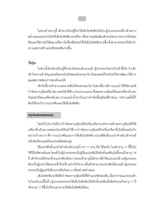 บทที่ 4 การควบคุมคราบจุลินทรียโดยวิธีกล
                                               169


        ในชวงทายอายุนี้ เด็กควรเรียนรูที่จะใชเสนใยขัดฟนใหเปน ผูปกครองควรฝกเด็กอยาง
สม่ําเสมอและระวังไมใหเสนใยขัดฟนกดเหงือก เมื่อผานจุดสัมผัสแลวควรโอบตามความโคงของ
ฟนและใหผานไปใตขอบเหงือก มีเครื่องมือชวยใหใชเสนใยขัดฟนงายขึ้น ซึ่งสามารถชวยใหเด็กทํา
ความสะอาดดานประชิดของฟนงายขึ้น


วัยรุน
          ในชวงนี้เด็กตองเรียนรูที่จะรับผิดชอบตัวเองแลว ผูปกครองไมควรไปเซาซี้เด็ก ถาเด็ก
เขาใจความสําคัญและพรอมจะรับผิดชอบตัวเองทุกวัน ทันตแพทยก็จะชวยใหเขาพัฒนาวิธีการ
ดูแลสุขภาพชองปากของตัวเองได
          เด็กวัยนี้ควรทําความสะอาดฟนไดหมดจดทุกวัน ในชวงนี้อาจมีการแนะนําใหใชสารเคมี
กําจัดคราบจุลินทรีย เชน คลอรเฮ็กซิดีน (Chlorhexidine) ซึ่งลดคราบจุลินทรียและเหงือกอักเสบ
วัยรุนมักมีขอบเหงือกอักเสบ อาจแนะนําน้ํายาบวนปากกําจัดเชื้อจุลินทรีย (Bhat, 1991) แตทงนีก็
                                                                                            ั้ ้
ตองใชรวมกับการแปรงฟนและใชเสนใยขัดฟน

สรุปและเสนอแนะ
         โดยทั่วไปหากไมมีการกําจัดคราบจุลินทรียเหนือเหงือกจะเกิดการสรางคราบจุลินทรียใต
เหงือกซึ่งเปนสาเหตุของโรคปริทันต วิธีการกําจัดคราบจุลินทรียเหนือเหงือกที่เปนที่ยอมรับกัน
อยางกวางขวาง คือ การแปรงฟนและการใชเสนใยขัดฟน แปรงสีฟนที่แนะนําสําหรับเด็กควรมี
หนาตัดเรียบและมีขนแปรงชนิดออนนุม
         วิธีแปรงฟนที่แนะนําสําหรับเด็กอายุต่ํากวา 11 ขวบ คือ วิธีสครับ ในเด็กอายุ 11 ปขึ้นไป
ใชวิธีโมดิฟายดแบส โดยทั่วไปผูปกครองจะเปนผูเริ่มแปรงฟนใหเด็กตั้งแตฟนเริ่มขึ้นจนถึงอายุ 7-8
ป เด็กจึงจะมีทักษะที่จะแปรงฟนไดเอง กอนจะถึงอายุนี้เด็กอาจฝกใชแปรงเองได แตผูปกครอง
ตองเปนผูแปรงใหสะอาดซ้ําอีกครั้ง อยางไรก็ตาม เมื่อเด็กสามารถแปรงฟนไดเองแลว ผูปกครอง
ควรจะเปนผูดูแลใหเด็กแปรงฟนวันละ 2 ครั้งอยางสม่ําเสมอ
         เสนใยขัดฟนจะใชเพื่อกําจัดคราบจุลินทรียที่ดานประชิดของฟน เนื่องจากขนแปรงจะเขา
ไปในบริเวณนี้ไมถึง ผูปกครองควรจะใชเสนใยขัดฟนใหเด็กตั้งแตฟนเริ่มชิดกันจนถึงอายุ 11 ป
เด็กอายุ 11 ปขึ้นไปจึงจะสามารถใชเสนใยขัดฟนไดเอง
 
