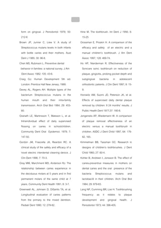 บทที่ 4 การควบคุมคราบจุลินทรียโดยวิธีกล
                                                  172


 form on gingival. J Periodontol 1979; 50:              Hine M. The toothbrush. Int Dent J 1956; 6:
 212-6                                                   15-25
Brown JP, Junner C, Liew V. A study of                  Grossman E, Proskin H. A comparison of the
 Streptococcus mutans levels in both infants             efficacy and safety of an electric and a
 with bottle caries and their mothers. Aust              manual children’s toothbrush. J Am Dent
 Dent J 1985; 30: 96-8.                                  Assoc 1997; 128: 469-74.
Chen MS, Rubinson L. Preventive dental                  Ho HP, Nierderman R. Effectiveness of the
 behavior in families: a national survey. J Am           Sonicare sonic toothbrush on reduction of
 Dent Assoc 1982; 105: 43-6.                             plaque, gingivitis, probing pocket depth and
Craig GJ. Human Development 5th ed.                      subgingival bacteria in adolescent
 London: Prentice Hall New Jersey; 1989.                 orthodontic patients. J Clin Dent 1997; 8: 15-
Davey AL, Rogers AH. Multiple types of the               9.
 bacterium Streptococcus mutans in the                  Horowitz AM, Suomi JD, Peterson JK, et al.
 human mouth and their intra-family                      Effects of supervised daily dental plaque
 transmission. Arch Oral Biol 1984; 29: 453-             removal by children: II 24 months’ results. J
 60.                                                     Public Health Dent 1977;37: 180-8.
Granath LE, Martinsson T, Matsson L, et al.             Jongenelis AP, Wiedemann W. A comparison
 Intraindividual effect of daily supervised              of plaque removal effectiveness of an
 flossing on caries in schoolchildren.                   electric versus a manual toothbrush in
 Community Dent Oral Epidemiol. 1979; 7:                 children. ASDC J Dent Child 1997; 64: 176-
 147-50.                                                 82, 165.
Gordon JM, Frascella JA, Reardon RC. A                  Kimmelman BB, Tassman GC. Research in
 clinical study of the safety and efficacy of a          designs of children’s toothbrushes. J Dent
 novel electric interdental cleaning device. J           Child 1960; 27: 60-4.
 Clin Dent 1996; 7: 70-3.                               Kohler B, Andreen I, Jonsson B. The effect of
Gray MM, Marchment MD, Anderson RJ. The                  caries-preventive measures in mothers on
 relationship between caries experience in               dental caries and the oral presence of the
 the deciduous molars at 5 years and in first            bacteria Streptococcus mutans and
 permanent molars of the same child at 7                 lactobacilli in their children. Arch Oral Biol
 years. Community Dent Health 1991; 8: 3-7.              1984; 29: 879-83.
Greenwell AL, Johnsen D, DiSantis TA, et al.            Lang NP, Cumming BR, Loe H. Toothbrushing
 Longitudinal evaluation of caries patterns              frequency as it relates to plaque
 from the primary to the mixed dentition.                development and gingival health. J
 Pediatr Dent 1990; 12: 278-82.                          Periodontol 1973; 44: 396-405.
 