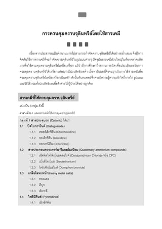 บทที่ 5 การควบคุมจุลินทรียโดยใชสารเคมี
                                                      176




                     การควบคุมคราบจุลินทรียโดยใชสารเคมี

         เนื่องจากประชาชนเปนจํานวนมากไมสามารถกําจัดคราบจุลินทรียไดอยางสม่ําเสมอ จึงมีการ
คิดคนวิธีการทางเคมีที่จะกําจัดคราบจุลินทรียในรูปแบบตางๆ ปจจุบันสารเคมีสวนใหญในทองตลาดผลิต
มาเพื่ อใชควบคุมคราบจุลินทรียเหนือเหงือก แมวามีการศึกษาถึ งสารบางชนิดเพื่อประเมินผลในการ
ควบคุมคราบจุลินทรียใตเหงือกแตพบวามีประสิทธิผลต่ํา เนื้อหาในบทนี้จึงจะมุงเนนการใชสารเคมีเพื่อ
ควบคุมคราบจุลินทรียเหนือเหงือกเปนหลัก ดังนั้นทันตแพทยจึงควรมีความรูความเขาใจถึงกลไก รูปแบบ
และวิธีใช รวมทั้งประสิทธิผลเพื่อสั่งจายใหผูปวยไดอยางถูกตอง


สารเคมีที่ใชควบคุมคราบจุลินทรีย
แบงเปน 6 กลุม ดังนี้
ตารางที่ 6-1 แสดงสารเคมีที่ใชควบคุมคราบจุลินทรีย
กลุมที่ 1 สารประจุบวก (Cationic) ไดแก
1.1 บิสไบกวาไนด (Bisbiguanide)
         1.1.1 คลอรเฮ็กซิดีน (Chlorhexidine)
         1.1.2 อะเล็กซิดีน (Alexidine)
         1.1.3 ออกเทนิดีน (Octenidine)
1.2 สารประกอบควอเตอรนารีแอมโมเนียม (Quaternary ammonium compounds)
         1.2.1 เซ็ตทิลไพริดิเนียมคลอไรด (Cetylpyridinium Chloride หรือ CPC)
         1.2.2 เบ็นซีโทเนียม (Benzethonium)
         1.2.3 โดมิเฟนโบรไมด (Domiphen bromide)
1.3 เกลือโลหะหนัก(Heavy metal salts)
         1.3.1 ทองแดง
         1.3.2 ดีบุก
         1.3.3 สังกะสี
1.4 ไพริมีดีนส (Pyrimidines)
         1.4.1 เฮ็กซีทิดน
                        ี
 
