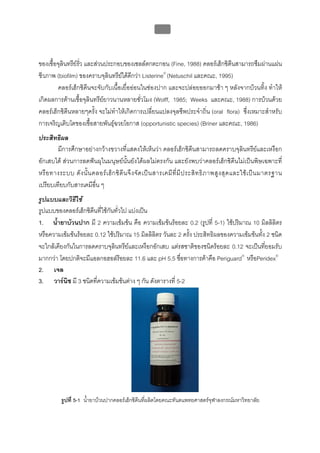 บทที่ 5 การควบคุมจุลินทรียโดยใชสารเคมี
                                                          178



ของเชื้อจุลินทรียรั่ว และสวนประกอบของเซลลตกตะกอน (Fine, 1988) คลอรเฮ็กซิดีนสามารถซึมผานแผน
ชีวภาพ (biofilm) ของคราบจุลินทรียไดดกวา Listerine® (Netuschil และคณะ, 1995)
                                        ี
        คลอรเฮ็กซิดีนจะจับกับเนื้อเยื่อออนในชองปาก และจะปลอยออกมาชา ๆ หลังจากบวนทิ้ง ทําให
เกิดผลการตานเชื้อจุลินทรียยาวนานหลายชั่วโมง (Wolff, 1985; Weeks และคณะ, 1988) การบวนดวย
คลอรเฮ็กซิดีนหลายๆครั้ง จะไมทําใหเกิดการเปลี่ยนแปลงจุลชีพประจําถิ่น (oral flora) ซึ่งเหมาะสําหรับ
การเจริญเติบโตของเชื้อสายพันธุฉวยโอกาส (opportunistic species) (Briner และคณะ, 1986)
ประสิทธิผล
        มีการศึกษาอยางกวางขวางที่แสดงใหเห็นวา คลอรเฮ็กซิดีนสามารถลดคราบจุลินทรียและเหงือก
อักเสบได สวนการลดฟนผุในมนุษยนั้นยังไดผลไมตรงกัน และยังพบวาคลอรเฮ็กซิดีนไมเปนพิษเฉพาะที่
หรื อ ทางระบบ ดั ง นั้ น คลอร เ ฮ็ ก ซิ ดี น จึ ง จั ด เป น สารเคมี ที่ มี ป ระสิ ท ธิ ภ าพสู ง สุ ด และใช เ ป น มาตรฐาน
เปรียบเทียบกับสารเคมีอื่น ๆ
รูปแบบและวิธีใช
รูปแบบของคลอรเฮ็กซิดีนทีใชกันทั่วไป แบงเปน
                         ่
1. น้ํายาบวนปาก มี 2 ความเขมขน คือ ความเขมขนรอยละ 0.2 (รูปที่ 5-1) ใชปริมาณ 10 มิลลิลิตร
หรือความเขมขนรอยละ 0.12 ใชปริมาณ 15 มิลลิลิตร วันละ 2 ครั้ง ประสิทธิผลของความเขมขนทัง 2 ชนิด
                                                                                          ้
จะใกลเคียงกันในการลดคราบจุลินทรียและเหงือกอักเสบ แตรสชาติของชนิดรอยละ 0.12 จะเปนทียอมรับ
                                                                                            ่
มากกวา โดยปกติจะมีแอลกอฮอลรอยละ 11.6 และ pH 5.5 ชื่อทางการคาคือ Periguard® หรือPeridex®
2. เจล
3. วารนช มี 3 ชนิดที่ความเขมขนตาง ๆ กัน ดังตารางที่ 5-2
           ิ




           รูปที่ 5-1 น้ํายาบวนปากคลอรเฮ็กซิดีนที่ผลิตโดยคณะทันตแพทยศาสตรจุฬาลงกรณมหาวิทยาลัย
 