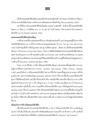 บทที่ 5 การควบคุมจุลินทรียโดยใชสารเคมี
                                                             181



          เมื่อใชเจลคลอรเฮ็กซิดีนเพือควบคุมเหงือกอักเสบของผูปวยพิการทางสมอง โดยใสในถาดใหอม 2
                                      ่                       
ครั้ง/วัน พบวาดัชนีเลือดไหลจากเหงือกระหวางฟนลดลงอยางมีนัยสําคัญ (Pannuti และคณะ, 2003)
          เวลาที่ใชในการบวนคลอรเฮ็กซิดีนไมมีผลตอการลดคราบจุลินทรีย นักศึกษาที่บวนคลอรเฮ็กซิดีน
รอยละ 0.2 ปริมาณ 10 มิลลิลิตร นาน 15, 30 และ 60 วินาที ไมพบวา มีความแตกตางในการลดคราบ
จุลินทรีย (van der Weijden และคณะ, 2005)
ผลของคลอรเฮ็กซิดีนตอโรคฟนผุ
          การศึกษาระยะสั้นในกลุมทดลองที่บวนปากดวยซูโครสบอยครั้ง พบวารอยผุของผูที่บวนปากดวย
คลอรเฮ็กซิดีนรอยละ 0.2 2 ครั้ง/วัน จะมีขนาดรอยผุลดลงรอยละ 78 (Loe, Von der Fehr และ Schiott,
1972) ในเด็กวัยรุนซึ่งมีการตั้งถิ่นฐานของ MS สูง จะมีอัตราผุลดลง รอยละ 56 เมื่อใชเจลคลอรเฮ็กซิดีน
เปนเวลา 3 ป (Zickert, Emilson และ Krasse, 1982) การใชเสนใยขัดฟนรวมกับเจลคลอรเฮ็กซิดีนหรือเจล
หลอก โดยทันตบุคลากร 4 ครั้ง จะลดอัตราผุเพิ่ม (incremental rate) ของดานประชิดรอยละ 42 และลด
รอยบูรณะดานประชิดรอยละ 68 และในกลุมที่ใชคลอรเฮ็กซิดีนจะมีจํานวนผูที่ไมมีรอยผุใหมสูงสุดระหวาง
การศึกษานี้ (Gisselsson, Birkhed และ Bjorn, 1988)
          ในชวง 10-20 ปที่แลว การใชวารนิชคลอรเฮ็กซิดีนเพื่อลดการสงตอของเชื้อจุลินทรียจากมารดา
ไปสูทารกไดรับความสนใจอยางมาก Kohler, Andreen และ Jonsson (1984), Tenovuo และคณะ
(1992) แสดงใหเห็นวาการใชเจลคลอรเฮ็กซิดีน ในมารดาที่มีปริมาณของเชื้อสูงจะสามารถลดการตั้งถิ่น
ฐานของ MS และการเกิดฟนผุในลูก Isokangas และคณะ (2000) ใหมารดาที่มีปริมาณของเชื้อจุลินทรีย
สูงมากใชไซลิทอลเปนหลัก และใชสารอื่นรวมดวย ไดแก คลอรเฮ็กซิดีน โดยเปรียบเทียบกับการทาวารนิช
ฟลูออไรด ในชองปากมารดา 3 ครั้ง เมื่อลูกอายุ 6, 12 และ 18 เดือน ขณะที่ลูกอายุ 5 ป ไมพบความ
แตกตางของอัตราผุที่เพิ่มขึ้น ระหวางกลุมที่ใชวารนิชคลอรเฮ็กซิดีน และวารนิชฟลูออไรด Dasanayake
และคณะ (2002) ไดรายงานผลของการใชวารนิชคลอรเฮ็กซิดีนในชองปากมารดาชวงที่ฟนซี่แรกของลูกขึ้น
และในชวง 2 ป แมวาจะมีการลดปริมาณ MS ในมารดาและลูกอยางชัดเจน แตไมมีผลตออัตราผุที่พบใน
ลูก ดังนั้นการใชสารตานเชื้อจุลินทรียอาจลดการสงผานเชื้อ MS จากชองปากมารดาไปสูลูกไดแตไมไดลด
อัตราผุ
ขอสรุปในการใชวารนิชคลอรเฮ็กซิดีน
       เพื่ อ ให มี แ หล ง กั ก เก็ บ คลอร เ ฮ็ ก ซิ ดี น ที่ ผิ ว ฟ น การทาวาร นิ ช คลอร เ ฮ็ ก ซิ ดี น ที่ ค วามเข ม ข น สู ง
(EC40®) ครั้งเดียวก็เพียงพอ แมเวลาที่วารนิชสัมผัสฟนลงลด ในขณะที่การทาซ้ําหลาย ๆ ครั้ง และทิ้งไว
นานกวาจะจําเปนสําหรับวารนิชที่มีความเขมขนของคลอรเฮ็กซิดีนต่ํา (Chlorzoin® และ Cervitec®)
 