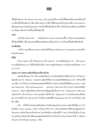บทที่ 5 การควบคุมจุลินทรียโดยใชสารเคมี
                                                    183



เนื้อเยื่อในชองปากเร็ว (Roberts และ Addy, 1981) คุณสมบัติในการยับยั้งเชื้อจุลินทรียจะลดลงเมื่อสารนี้
เกาะที่ผิวเนื้อเยื่อในชองปาก ซึ่งอาจมีสาเหตุจากการที่สารนี้มีลักษณะเปนประจุบวกเดี่ยว (monocationic)
เมื่อกลุมประจุบวกในแตละโมเลกุลเกาะกับตัวรับที่ผิวเยื่อเมือกทําใหเกาะติดได แตจะเหลือตําแหนงที่ไมได
เกาะนอยมากซึ่งจะทําหนาที่ยับยั้งเชื้อจุลินทรีย
กลไก
          ประสิทธิภาพของ CPC จะสัมพันธกับความสามารถของสารนี้ในการซึมผานผนังเซลลของ
เชื้อจุลินทรียไดมากขึ้น ลดเมแทบอลิซึมของเซลลและเปลี่ยนแปลงการเกาะตัวของเชื้อจุลินทรียตอผิวฟน
ประสิทธิผล
       การศึกษาระยะสั้นพบวาลดคราบจุลินทรียไดประมาณรอยละ 25-35 แตผลของการลดเหงือก
อักเสบไมแนนอน
วิธีใช
       บวนปากวันละ 2 ครั้ง เครื่องหมายการคา Cepacol® ความเขมขนรอยละ 0.05 หรือ Scope®
ความเขมขนรอยละ 0.45 ซึ่งมีโดมิเฟนโบรไมด ประกอบอยูดวยรอยละ 0.05 มีแอลกอฮอลรอยละ 14-18
pH 5.5-6.5
ผลของ CPC ตอคราบจุลนทรียและเหงือกอักเสบ
                           ิ
         คลอรเฮ็กซิดีนและ CPC ที่ความเขมขนรอยละ 0.05 มีประสิทธิผลใกลเคียงกัน ในการกําจัดคราบ
จุลินทรีย แต CPC รอยละ 0.1 จะลดคราบจุลินทรียไดมากกวาคลอรเฮ็กซิดีนรอยละ 0.05 การศึกษานี้ใช
เวลาเพียง 4 วัน จึงไมสามารถเห็นผลของคลอรเฮ็กซิดีนในการลดคราบจุลินทรียไดชัดเจน (Jenkins, Addy
และ Newcombe, 1994) Vandekerckhove และคณะ (1995) พบวาน้ํายาบวนปากคลอรเฮ็กซิดีน
(Peridex®) ลดคราบจุลินทรียและเหงือกอักเสบไดสูงสุดเมื่อเทียบกับ CPC ในรูปแบบตาง ๆ เชน ระบบ
ปลอยสารชา ๆ น้ํายาบวนปาก ยาอม และสรุปวาเมื่อใช CPC ในรูปแบบตาง ๆ จะไมมีผลตอประสิทธิผล
ของ CPC โดยทั้ง CPC และ Peridex® ทําใหเกิดการติดสีที่ฟน โดยรูปแบบยาอม CPC จะทําใหเกิดการติด
สีมากที่สุด
         CPC เมื่อใชรวมกับโปแตสเซียมซิเตรต โซเดียมฟลูออไรด จะลดคราบจุลินทรียไดสูงกวา CPC
ชนิดเดียว (Yates และคณะ, 1998) การบวนปากดวย CPC หลังแปรงฟนดวยยาสีฟนผสมฟลูออไรด จะ
ชวยลดคราบจุลินทรียและเหงือกอักเสบ โดยวัดดัชนีคราบจุลินทรียที่ 3 และ 6 เดือนเมื่อเทียบกับกลุม
ควบคุมที่แปรงฟนโดยใชยาสีฟนผสมฟลูออไรดแลวบวนปากดวยน้ํายาบวนปากหลอก ซึ่งทั้ง 2 กลุมบวน
เปนเวลา 30 วินาที (Allen และคณะ, 1998)
 