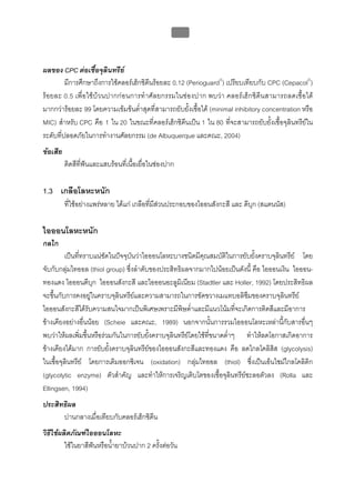 บทที่ 5 การควบคุมจุลินทรียโดยใชสารเคมี
                                                     184



ผลของ CPC ตอเชื้อจุลินทรีย
         มีการศึกษาถึงการใชคลอรเฮ็กซิดีนรอยละ 0.12 (Perioguard®) เปรียบเทียบกับ CPC (Cepacol®)
รอยละ 0.5 เพื่อใชบวนปากกอนการทําศัลยกรรมในชองปาก พบวา คลอรเฮ็กซิดีนสามารถลดเชื้อได
มากกวารอยละ 99 โดยความเขมขนต่ําสุดที่สามารถยับยั้งเชื้อได (minimal inhibitory concentration หรือ
MIC) สําหรับ CPC คือ 1 ใน 20 ในขณะที่คลอรเฮ็กซิดีนเปน 1 ใน 80 ที่จะสามารถยับยั้งเชื้อจุลินทรียใน
ระดับที่ปลอดภัยในการทํางานศัลยกรรม (de Albuquerque และคณะ, 2004)
ขอเสีย
          ติดสีที่ฟนและแสบรอนที่เนื้อเยื่อในชองปาก

1.3 เกลือโลหะหนัก
          ที่ใชอยางแพรหลาย ไดแก เกลือที่มีสวนประกอบของไออนสังกะสี และ ดีบุก (สแตนนัส)
                                                

ไอออนโลหะหนัก
กลไก
         เปนทีทราบแนชัดในปจจุบันวาไอออนโลหะบางชนิดมีคณสมบัติในการยับยั้งคราบจุลินทรีย โดย
               ่                                           ุ
จับกับกลุมไทออล (thiol group) ซึ่งลําดับของประสิทธิผลจากมากไปนอยเปนดังนี้ คือ ไอออนเงิน ไอออน-
ทองแดง ไอออนดีบุก ไอออนสังกะสี และไอออนอะลูมเิ นียม (Stadtler และ Holler, 1992) โดยประสิทธิผล
จะขึ้นกับการคงอยูในคราบจุลินทรียและความสามารถในการขัดขวางเมแทบอลิซมของคราบจุลินทรีย
                                                                           ึ
ไอออนสังกะสีไดรับความสนใจมากเปนพิเศษเพราะมีพษต่ําและมีแนวโนมที่จะเกิดการติดสีและมีอาการ
                                                    ิ
ขางเคียงอยางอื่นนอย (Scheie และคณะ, 1989) นอกจากนั้นการรวมไอออนโลหะเหลานีกับสารอื่นๆ
                                                                                       ้
พบวาใหผลเพิมขึ้นหรือรวมกันในการยับยังคราบจุลินทรียโดยใชที่ขนาดต่ําๆ ทําใหลดโอกาสเกิดอาการ
                 ่                       ้
ขางเคียงไดมาก การยับยั้งคราบจุลินทรียของไอออนสังกะสีและทองแดง คือ ลดไกลโคลิสิส (glycolysis)
ในเชื้อจุลินทรีย โดยการเติมออกซิเจน (oxidation) กลุมไทออล (thiol) ซึ่งเปนเอ็นไซมไกลโคลิติก
(glycolytic enzyme) ตัวสําคัญ และทําใหการเจริญเติบโตของเชื้อจุลินทรียชะลอตัวลง (Rolla และ
                                                                         
Ellingsen, 1994)
ประสิทธิผล
      ปานกลางเมื่อเทียบกับคลอรเฮ็กซิดีน
วิธีใชผลิตภัณฑไอออนโลหะ
         ใชในยาสีฟนหรือน้ํายาบวนปาก 2 ครั้งตอวัน
 