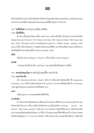 บทที่ 5 การควบคุมจุลินทรียโดยใชสารเคมี
                                                             187



เดียวกันยังมีจํากัด แตนาจะมีประสิทธิผลใกลเคียงกับไอออนสังกะสีเพราะไอออนดีบุก และไอออนทองแดง
จะจับกับกํามะถันไดดีกวาไอออนสังกะสี และคุณสมบัตินี้สําคัญในการกําจัด VSC

1.4 ไพริมดีนส สารสําคัญในกลุมนี้คอ เฮ็กซีทิดีน
            ิ                      ื
1.4.1 เฮ็กซีทิดีน
         มี ผ ลต า นเชื้ อ จุ ลิ น ทรี ย แ ละเชื้ อ ราแต ต า นคราบจุ ลิ น ทรี ย ไ ด ต่ํ า เมื่ อ เที ย บกั บ คลอร เ ฮ็ ก ซิ ดี น
(Bergenholtz และ Hanstrom, 1974; Roberts และ Addy, 1981; Addy และ Wade, 1995; Harper และ
คณะ, 1995) มีความสามารถในการคงอยูในชองปากประมาณ 1-3 ชั่วโมง. (Harper และคณะ, 1995)
นอกจากนี้ มีการศึกษาที่แสดงวาการเติมสังกะสีรวมกับเฮ็กซีทิดีน จะทําใหประสิทธิภาพในการยับยั้งคราบ
จุลินทรียสูงขึ้น โดยจะเสริมฤทธิ์กัน (Giertsen และคณะ, 1987)
วิธีใช
          ใชในน้ายาบวนปากรอยละ 0.1 บวนปาก 3 ครั้ง/วัน ชื่อทางการคา Oraldene®
                 ํ
ขอเสีย
          การรับรสชาติเปลี่ยนไป มีอาการชาในปาก ระคายเคืองเนื้อเยื่อในชองปากหรือลิ้น

1.5 สารสกัดสมุนไพร สารสําคัญในกลุมนี้คือ แซงกวีนารีน
1.5.1 แซงกวีนารีน
       เปน Benzophenanthridine Alkaloid สกัดจากรากสีแดงคลายเลือดของพืช ชื่อ Sanguinaria
Canadensis จากการศึกษาในหองทดลองพบวามี spectrum ในการตานเชื้อจุลนทรียกวาง (Godowski,
                                                                   ิ
1989) สูตรปจจุบันประกอบดวยสารสกัดที่รอยละ 0.03
กลไก
          เปลี่ยนแปลงการเกาะของเซลลจุลินทรียทผิวฟน
                                              ี่
ประสิทธิผล
        มีการศึกษาถึงประสิทธิผลของยาสีฟนและน้ํายาบวนปากที่มีสวนประกอบของแซงกวีนารีน และ
ซิงกคลอไรด เปนเวลา 6 เดือน ในผูปวยจัดฟนวัยรุน และผูใหญวัยตน ๆ (Hannah, Johnson และ
Kuftinec, 1989; Harper และคณะ, 1990) พบวา สามารถลดคราบจุลินทรียรอยละ 57 เหงือกอักเสบรอย
ละ 60 และลดเลือดไหลเมื่อหยั่งรอยละ 45 ซึ่งต่ํากวาในกลุมควบคุมที่ใชยาสีฟนและน้ํายาบวนปากหลอก
โดยใหผลเปนรอยละ 27, 21 และ 30 ตามลําดับ การศึกษาดังกลาวสามารถสรุปไดแตเพียงวาการใชสารทัง ้
 