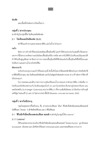 บทที่ 5 การควบคุมจุลินทรียโดยใชสารเคมี
                                                    189



ขอเสีย
          แสบเนื้อเยื่อในชองปากเปนครั้งคราว

กลุมที่ 2 สารประจุลบ
สารสําคัญในกลุมนี้คือ โซเดียมลอริลซัลเฟต
2.1 โซเดียมลอริลซัลเฟต (SLS)
          มักใชในผงทําความสะอาดของยาสีฟน และในน้ายาบวนปาก
                                                  ํ
กลไก
        ขัดขวางการทําหนาที่ของผนังเซลลของเชื้อจุลินทรีย และทําใหสวนประกอบในเซลลรั่ว ซึมออกมา
นอกจากนี้ยังสามารถขัดขวางเอนไซมของเชื้อจุลินทรียบางชนิด เพราะจับไดดีกับโปรตีนและมีคุณสมบัติ
ทําใหโปรตีนสูญเสียสภาพ ขัดขวางการเกาะของเชื้อจุลินทรียที่ฟนโดยแขงกับเชื้อจุลินทรียซึ่งมีขั้วลบและ
โปรตีนจากแผนคราบน้ําลายไปจับที่ฟน
ขอควรระวัง
         จะจับกับประจุบวกและทําใหไมออกฤทธิ์ ดังนั้นจึงไมควรใชคลอรเฮ็กซิดีนบวนปากทันทีหลังใช
ยาสีฟนที่มีประจุลบ เชน โซเดียมลอริลซัลเฟต และโมโนฟลูออโรฟอสเฟต ควรรอ 30 นาที หลังจากใชสารที่
เปนประจุบวก
         ในการทดสอบแผนชีวภาพจากคราบจุลินทรียและน้ําลายของทารกดวยยาสีฟน 3 ชนิดคือ (1)
โซเดี ย มลอริ ล ซั ล เฟตร ว มกั บ โซเดี ย มฟลู อ อไรด (2) แลกโตเพอร อ อกซิ เ ดสกลู โ คสออกซิ เ ดส และ
แลตโตเฟอริน (3) คาเลนดูลา (Calendula) พบวายาสีฟน (1) ที่ความเขมขนรอยละ 50 มีผลในการตานจุลิ
นทรียสูง ในขณะที่ (2) และ (3) ไมสามารถฆาเชื้อได (Modesto, Lima และ de Uzeda, 2000)


กลุมที่ 3 สารไมมีประจุ
       กลุมใหญของสารที่ไมมีประจุ คือ สารประกอบฟนอล ไดแก ฟโนลิกรีเล็ตเต็ดเอสเซนเชียลออยส
โพลีฟนอล ไทมอล 4-เฮ็กซิลรีซอรซินอล และ 2-ฟนิลฟนอล
     
3.1 ฟโนลิกรีเล็ตเต็ดเอสเซนเชียล ออยส สารสําคัญในกลุมนี้ คือ Listerine®
                                                     
3.1.1 Listerine®
       ใชกันแพรหลายประกอบดวย ฟโนลิกรีเล็ตเต็ดเอสเซนเชียลออยส ไทมอล (thymol) ยูคาลิปตอล
(eucalyptol) เม็นทอล และ เม็ตทิลซาลิไซเลต (methylsalicylate) (แอลกอฮอลรอยละ 6.9 pH 5)
 
