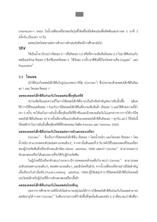 บทที่ 5 การควบคุมจุลินทรียโดยใชสารเคมี
                                                   195



(interleukin-1 beta) ในน้าเหลืองเหงือกของวัยรุนที่ใสเครื่องมือติดแนนเพื่อจัดฟนและทาเจล 5 นาที 2
                            ํ
ครั้ง/วัน เปนเวลา 14 วัน
          ผลของไตรโคลซานตอการตานการอักเสบยังตองมีการศึกษาตอไป
วิธีใช
          ใชเปนน้ํายาบวนปากรอยละ 0.1 หรือรอยละ 0.2 หรือที่ความเขมขนรอยละ 0.3 ในยาสีฟนรวมกับ
พอลิเมอรรวม รอยละ 2 ซิงกซิเทรตรอยละ 2 ใชวันละ 2 ครั้ง ยาสีฟนที่มีไตรโคลซานคือ Colgate® และ
Pepsodent®

3.3 ไทมอล
       มักใชรวมกับคลอรเฮ็กซิดีนในรูปแบบของวารนิช (Cervitec®) ซึ่งประกอบดวยคลอรเฮ็กซิดีนรอย
ละ 1 และ ไทมอล รอยละ 1
ผลของคลอรเฮ็กซิดีนรวมกับไทมอลตอเชื้อจุลินทรีย
         ความเขมขนและความถี่ในการใชคลอรเฮ็กซิดีน จะเปนปจจัยสําคัญตอการยับยั้งเชื้อ       จุลินท
รีย การใชไทมอลรอยละ 1 รวมกับวารนิชคลอรเฮ็กซิดีนที่ความเขมขนต่ํา (รอยละ 1) และใชดวยความถี่ต่ํา
(ทา 2 ครั้ง) จะใหผลในการยับยั้งเชื้อจุลินทรียที่ผิวฟนและผิวของอมัลกัมไมแตกตางจากการใชวารนิช
คลอรเฮ็กซิดีนรอยละ 40 ทาครั้งเดียวหรือแปรงฟนดวยเจลคลอรเฮ็กซิดีนรอยละ 1 ทุกวัน แต 2 วิธีหลังนี้
ใหผลดีกวาในการยับยั้งเชื้อจุลินทรียที่ผิวของคอม-โพสิต (Heintze และ Twetman, 2002)
ผลของคลอรเฮ็กซิดีนรวมกับไทมอลตอการอักเสบของเหงือก
         Cervitec® ซึ่งเปนวารนิชคลอรเฮ็กซิดีน (รอยละ 1 โดยน้ําหนัก) และไทมอล (รอยละ 1 โดย
น้ําหนัก) สามารถลดระดับพรอสทาแกลนดิน E2 จากคาเริ่มตนและที่ 8 วัน หลังใชในของเหลวที่รองเหงือก
ของผูปวยจัดฟนที่เหงือกอักเสบเล็กนอย (Skold และคณะ, 1998) แสดงวา Cervitec® สามารถลดการ
อักเสบของเหงือกไดและเหมาะที่จะใชกับผูปวยจัดฟน
         ในผูปวยที่มีเหงือกอักเสบปานกลาง มีการทดลองคลายคลึงกัน พบวา Cervitec® สามารถลด
ระดับพรอสทาแกลนดิน E2 พรอสทาแกลนดิน I2 และลิวโคทรีนส B4 จากน้ําเหลืองเหงือกอยางมีนัยสําคัญ
เมื่อเทียบกับคาเริ่มตน (Yucel-Lindberg และคณะ, 1999) ผูวิจัยสรุปวาวารนิชคลอรเฮ็กซิดีนไทมอลมี
ประโยชนสําหรับผูปวยที่มีการอักเสบของเหงือกเรื้อรัง
ผลของคลอรเฮ็กซิดีนรวมกับไทมอลตอโรคฟนผุ
       ผลจากการศึกษาทางคลินิกยังไมสามารถสรุปผลไดวาการใชคลอรเฮ็กซิดีนรวมกับไทมอลสามารถ
ลดอัตราผุได การทา Cervitec® ในฟนกรามถาวรที่กําลังขึ้นที่จุดเริ่มตนและหลัง 3, 6 เดือน พบวาฟนที่ทา
 