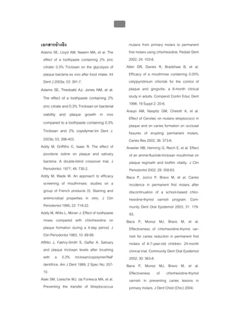 บทที่ 5 การควบคุมจุลินทรียโดยใชสารเคมี
                                                201


เอกสารอางอิง                                           mutans from primary molars to permanent
Adams SE, Lloyd AM, Naeeni MA, et al. The               first molars using chlorhexidine. Pediatr Dent
 effect of a toothpaste containing 2% zinc              2002; 24: 103-8.
 citrate/ 0.3% Triclosan on the glycolysis of          Allen DR, Davies R, Bradshaw B, et al.
 plaque bacteria ex vivo after food intake. Int         Efficacy of a mouthrinse containing 0.05%
 Dent J 2003a; 53: 391-7.                               cetylpyridinium chloride for the control of
Adams SE, Theobald AJ, Jones NM, et al.                 plaque and gingivitis: a 6-month clinical
 The effect of a toothpaste containing 2%               study in adults. Compend Contin Educ Dent
 zinc citrate and 0.3% Triclosan on bacterial           1998; 19 Suppl 2: 20-6.
                                                       Araujo AM, Naspitz GM, Chelotti A, et al.
 viability and plaque growth in vivo
                                                        Effect of Cervitec on mutans streptococci in
 compared to a toothpaste containing 0.3%
                                                        plaque and on caries formation on occlusal
 Triclosan and 2% copolymer.Int Dent J.                 fissures of erupting permanent molars.
 2003b; 53: 398-403.                                    Caries Res 2002; 36: 373-6.
Addy M, Griffiths C, Isaac R. The effect of            Arweiler NB, Henning G, Reich E, et al. Effect
 povidone iodine on plaque and salivary                 of an amine-fluoride-triclosan mouthrinse on
 bacteria. A double-blind crossover trial. J            plaque regrowth and biofilm vitality. J Clin
 Periodontol. 1977; 48: 730-2.                          Periodontol 2002; 29: 358-63.
Addy M, Wade W. An approach to efficacy                Baca P, Junco P, Bravo M, et al. Caries
 screening of mouthrinses: studies on a                 incidence in permanent first molars after
 group of French products (I). Staining and             discontinuation of a school-based chlor-
 antimicrobial properties in vitro. J Clin              hexidine-thymol varnish program. Com-
 Periodontol 1995; 22: 718-22.                          munity Dent Oral Epidemiol 2003; 31: 179-
Addy M, Willis L, Moran J. Effect of toothpaste         83.
 rinses compared with chlorhexidine on                 Baca P, Munoz MJ, Bravo M, et al.
 plaque formation during a 4-day period. J              Effectiveness of chlorhexidine-thymol var-
 Clin Periodontol 1983; 10: 89-99.                      nish for caries reduction in permanent first
Afflitto J, Fakhry-Smith S, Gaffar A. Salivary          molars of 6-7-year-old children: 24-month
 and plaque triclosan levels after brushing             clinical trial. Community Dent Oral Epidemiol
 with a 0.3% triclosan/copolymer/NaF                    2002; 30: 363-8.
 dentifrice. Am J Dent 1989; 2 Spec No: 207-           Baca P, Munoz MJ, Bravo M, et al.
 10.                                                    Effectiveness of chlorhexidine-thymol
Alaki SM, Loesche WJ, da Fonesca MA, et al.             varnish in preventing caries lesions in
 Preventing the transfer of Streptococcus               primary molars. J Dent Child (Chic) 2004;
 