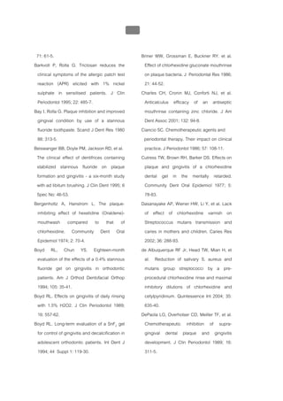 บทที่ 5 การควบคุมจุลินทรียโดยใชสารเคมี
                                                  202


 71: 61-5.                                               Briner WW, Grossman E, Buckner RY. et al.
Barkvoll P, Rolla G. Triclosan reduces the                Effect of chlorhexidine gluconate mouthrinse
 clinical symptoms of the allergic patch test             on plaque bacteria. J Periodontal Res 1986;
 reaction (APR) elicited with 1% nickel                   21: 44-52.
 sulphate in sensitised patients. J Clin                 Charles CH, Cronin MJ, Conforti NJ, et al.
 Periodontol 1995; 22: 485-7.                             Anticalculus efficacy of an antiseptic
Bay I, Rolla G. Plaque inhibition and improved            mouthrinse containing zinc chloride. J Am
 gingival condition by use of a stannous                  Dent Assoc 2001; 132: 94-8.
 fluoride toothpaste. Scand J Dent Res 1980              Ciancio SC. Chemotherapeutic agents and
 88: 313-5.                                               periodontal therapy. Their impact on clinical
Beiswanger BB, Doyle PM, Jackson RD, et al.               practice. J Periodontol 1986; 57: 108-11.
 The clinical effect of dentifrices containing           Cutress TW, Brown RH, Barker DS. Effects on
 stabilized stannous fluoride on plaque                   plaque and gingivitis of a chlorhexidine
 formation and gingivitis - a six-month study             dental gel in the mentally retarded.
 with ad libitum brushing. J Clin Dent 1995; 6            Community Dent Oral Epidemiol 1977; 5:
 Spec No: 46-53.                                          78-83.
Bergenholtz A, Hanstrom L. The plaque-                   Dasanayake AP, Wiener HW, Li Y, et al. Lack
 inhibiting effect of hexetidine (Oraldene)-              of effect of chlorhexidine varnish on
 mouthwash compared to that of                            Streptococcus mutans transmission and
 chlorhexidine. Community Dent Oral                       caries in mothers and children. Caries Res
 Epidemiol 1974; 2: 70-4.                                 2002; 36: 288-93.
Boyd RL, Chun YS. Eighteen-month                         de Albuquerque RF Jr, Head TW, Mian H, et
 evaluation of the effects of a 0.4% stannous             al. Reduction of salivary S. aureus and
 fluoride gel on gingivitis in orthodontic                mutans group streptococci by a pre-
 patients. Am J Orthod Dentofacial Orthop                 procedural chlorhexidine rinse and maximal
 1994; 105: 35-41.                                        inhibitory dilutions of chlorhexidine and
Boyd RL. Effects on gingivitis of daily rinsing           cetylpyridinium. Quintessence Int 2004; 35:
 with 1.5% H2O2. J Clin Periodontol 1989;                 635-40.
 16: 557-62.                                             DePaola LG, Overholser CD, Meiller TF, et al.
Boyd RL. Long-term evaluation of a SnF2 gel               Chemotherapeutic inhibition of supra-
 for control of gingivitis and decalcification in         gingival dental plaque and gingivitis
 adolescent orthodontic patients. Int Dent J              development. J Clin Periodontol 1989; 16:
 1994; 44 Suppl 1: 119-30.                                311-5.
 