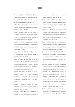 บทที่ 5 การควบคุมจุลินทรียโดยใชสารเคมี
                                                 203


Ellingsen JE, Eriksen HM, Rolla G. Extrinsic             by zinc and chlorhexidine combinations.
  dental stain caused by stannous fluoride.              Scand J Dent Res 1988; 96: 541-50.
  Scand J Dent Res. 1982; 90: 9-13.                     Giertsen E, Scheie AA, Rolla G. Dose-related
Ferguson MM, Geddes DA, Wray D. The                      effects of ZnCl2 on dental plaque formation
 effect of a povidone-iodine mouthwash upon              and plaque acidogenicity in vivo. Caries Res
  thyroid function and plaque accumulation.              1989; 23: 272-7.
  Br Dent J 1978; 144: 14-6.                            Giertsen E. Effects of mouthrinses with
Fine DH, Furgang D, Lieb R, et al. Effects of            triclosan, zinc ions, copolymer, and sodium
  sublethal exposure to an antiseptic mouth-             lauryl sulphate combined with fluoride on
  rinse on representative plaque bacteria. J             acid formation by dental plaque in vivo.
  Clin Periodontol 1996; 23: 444-51.                     Caries Res 2004; 38: 430-5.
Fine DH. Mouthrinses as adjuncts for plaque             Gilbert RJ, Fraser SB, van der Ouderaa FJ.
  and gingivitis management. A status report             Oral disposition of triclosan (2,4,4'-trichloro-
  for the American Journal of Dentistry. Am J            2'-hydroxydiphenyl ether) delivered from a
  Dent 1988; 1: 259-63.                                  dentifrice. Caries Res 1987; 21: 29-36.
Flotra L, Gjermo P, Rolla G, et al. Side effects        Gisselsson H, Birkhed D, Bjorn AL. Effect of
  of chlorhexidine mouth washes. Scand J                 professional flossing with chlorhexidine gel
  Dent Res 1971; 79: 119-25.                             on approximal caries in 12- to 15-year-old
Gaffar A, Nabi N, Kashuba B, et al.                      schoolchildren. Caries Res 1988; 22: 187-
  Antiplaque effects of dentifrices containing           92.
  triclosan/copolymer/NaF system versus                 Gjermo P, Baastad KL, Rolla G. The plaque
  triclosan dentifrices without the copolymer.           inhibiting capacity of 11 antibacterial com-
  Am J Dent 1990; 3 Spec No: S7-14.                      pounds. J Periodontal Res 1970; 5: 102-9.
Gerlach RW, Hyde JD, Poore CL, et al.                   Godowski KC. Antimicrobial action of
 Breath effects of three marketed                        sanguinarine. J Clin Dent 1989; 1: 96-101.
 dentifrices: a comparative study evaluating            Gomes DC, Shakun ML, Ripa LW. Effect of
 single and cumulative use. J Clin Dent.                 rinsing with a 1.5% hydrogen peroxide
 1998; 9: 83-8.                                          solution (Peroxyl) on gingivitis and plaque in
Giertsen E, Svatun B, Saxton A. Plaque                   handicapped         and      nonhandicapped
  inhibition by hexetidine and zinc. Scand J             subjects. Clin Prev Dent 1984; 6: 21-5.
  Dent Res 1987; 95: 49-54.                             Gordon J, Walker C, Lamster I, et al. Efficacy
Giertsen E, Scheie AA, Rolla G. Inhibition of            of clindamycin hydrochloride in refractory
  plaque formation and plaque acidogenicity              periodontitis. 12-month. J Periodontol 1985;
 