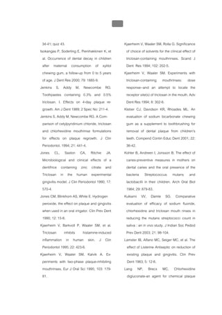 บทที่ 5 การควบคุมจุลินทรียโดยใชสารเคมี
                                                 205


  34-41; quiz 43.                                       Kjaerheim V, Waaler SM, Rolla G. Significance
Isokangas P, Soderling E, Pienihakkinen K, et            of choice of solvents for the clinical effect of
  al. Occurrence of dental decay in children             triclosan-containing mouthrinses. Scand J
  after maternal consumption of xylitol                  Dent Res 1994; 102: 202-5.
  chewing gum, a follow-up from 0 to 5 years            Kjaerheim V, Waaler SM. Experiments with
  of age. J Dent Res 2000; 79: 1885-9.                   triclosan-containing mouthrinses: dose
Jenkins S, Addy M, Newcombe RG.                          response--and an attempt to locate the
  Toothpastes containing 0.3% and 0.5%                   receptor site(s) of triclosan in the mouth. Adv
  triclosan. I. Effects on 4-day plaque re-              Dent Res 1994; 8: 302-6.
  growth. Am J Dent 1989; 2 Spec No: 211-4.             Kleber CJ, Davidson KR, Rhoades ML. An
Jenkins S, Addy M, Newcombe RG. A Com-                   evaluation of sodium bicarbonate chewing
  parison of cetylpyridinium chloride, triclosan         gum as a supplement to toothbrushing for
  and chlorhexidine mouthrinse formulations              removal of dental plaque from children's
  for effects on plaque regrowth. J Clin                 teeth. Compend Contin Educ Dent 2001; 22:
  Periodontol. 1994; 21: 441-4.                          36-42.
Jones CL, Saxton CA, Ritchie JA.                        Kohler B, Andreen I, Jonsson B. The effect of
  Microbiological and clinical effects of a              caries-preventive measures in mothers on
  dentifrice containing zinc citrate and                 dental caries and the oral presence of the
  Triclosan in the human experimental                    bacteria Streptococcus mutans and
  gingivitis model. J Clin Periodontol 1990; 17:         lactobacilli in their children. Arch Oral Biol
  570-4.                                                 1984; 29: 879-83.
Jones CM, Blinkhorn AS, White E. Hydrogen               Kulkarni VV, Damle SG. Comparative
  peroxide, the effect on plaque and gingivitis          evaluation of efficacy of sodium fluoride,
  when used in an oral irrigator. Clin Prev Dent         chlorhexidine and triclosan mouth rinses in
  1990; 12: 15-8.                                        reducing the mutans streptococci count in
Kjaerheim V, Barkvoll P, Waaler SM, et al.               saliva : an in vivo study. J Indian Soc Pedod
  Triclosan     inhibits     histamine-induced           Prev Dent 2003; 21: 98-104.
  inflammation in human skin. J Clin                    Lamster IB, Alfano MC, Seiger MC, et al. The
  Periodontol 1995; 22: 423-6.                            effect of Listerine Antiseptic on reduction of
Kjaerheim V, Waaler SM, Kalvik A. Ex-                     existing plaque and gingivitis. Clin Prev
  periments with two-phase plaque-inhibiting              Dent 1983; 5: 12-6.
  mouthrinses. Eur J Oral Sci 1995; 103: 179-           Lang NP, Brecx MC, Chlorhexidine
  81.                                                     digluconate-an agent for chemical plaque
 