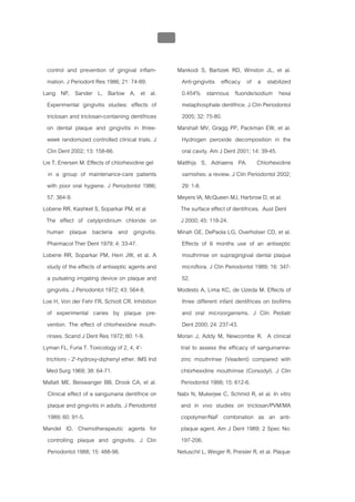 บทที่ 5 การควบคุมจุลินทรียโดยใชสารเคมี
                                                 206


  control and prevention of gingival inflam-            Mankodi S, Bartizek RD, Winston JL, et al.
  mation. J Periodont Res 1986; 21: 74-89.                Anti-gingivitis efficacy of a stabilized
Lang NP, Sander L, Barlow A, et al.                       0.454% stannous fluoride/sodium hexa
  Experimental gingivitis studies: effects of             metaphosphate dentifrice. J Clin Periodontol
  triclosan and triclosan-containing dentifrices          2005; 32: 75-80.
  on dental plaque and gingivitis in three-             Marshall MV, Gragg PP, Packman EW, et al.
  week randomized controlled clinical trials. J           Hydrogen peroxide decomposition in the
  Clin Dent 2002; 13: 158-66.                             oral cavity. Am J Dent 2001; 14: 39-45.
Lie T, Enersen M. Effects of chlorhexidine gel          Matthijs S, Adriaens PA. Chlorhexidine
   in a group of maintenance-care patients                varnishes: a review. J Clin Periodontol 2002;
  with poor oral hygiene. J Periodontol 1986;             29: 1-8.
  57: 364-9.                                            Meyers IA, McQueen MJ, Harbrow D, et al.
Lobene RR, Kashket S, Soparkar PM, et al                 The surface effect of dentifrices. Aust Dent
 The effect of cetylpridinium chloride on                J 2000; 45: 118-24.
  human plaque bacteria and gingivitis.                 Minah GE, DePaola LG, Overholser CD, et al.
  Pharmacol Ther Dent 1979; 4: 33-47.                     Effects of 6 months use of an antiseptic
Lobene RR, Soparkar PM, Hein JW, et al. A                 mouthrinse on supragingival dental plaque
  study of the effects of antiseptic agents and           microflora. J Clin Periodontol 1989; 16: 347-
  a pulsating irrigating device on plaque and             52.
  gingivitis. J Periodontol 1972; 43: 564-8.            Modesto A, Lima KC, de Uzeda M. Effects of
Loe H, Von der Fehr FR, Schiott CR. Inhibition            three different infant dentifrices on biofilms
  of experimental caries by plaque pre-                   and oral microorganisms. J Clin Pediatr
  vention. The effect of chlorhexidine mouth-             Dent 2000; 24: 237-43.
  rinses. Scand J Dent Res 1972; 80: 1-9.               Moran J, Addy M, Newcombe R. A clinical
Lyman FL, Furia T. Toxicology of 2, 4, 4'-               trial to assess the efficacy of sanguinarine-
 trichloro - 2'-hydroxy-diphenyl ether. IMS Ind          zinc mouthrinse (Veadent) compared with
 Med Surg 1969; 38: 64-71.                               chlorhexidine mouthrinse (Corsodyl). J Clin
Mallatt ME, Beiswanger BB, Drook CA, et al.              Periodontol 1988; 15: 612-6.
  Clinical effect of a sanguinaria dentifrice on        Nabi N, Mukerjee C, Schmid R, et al. In vitro
  plaque and gingivitis in adults. J Periodontol         and in vivo studies on triclosan/PVM/MA
  1989; 60: 91-5.                                        copolymer/NaF combination as an anti-
Mandel ID. Chemotherapeutic agents for                   plaque agent. Am J Dent 1989; 2 Spec No:
  controlling plaque and gingivitis. J Clin              197-206.
  Periodontol 1988; 15: 488-98.                         Netuschil L, Weiger R, Preisler R, et al. Plaque
 