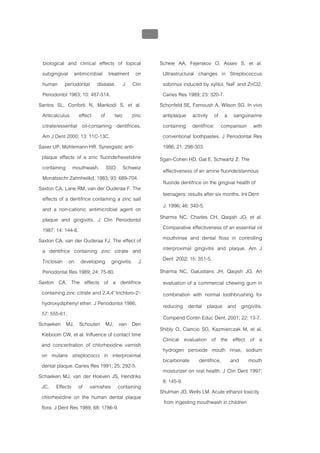 บทที่ 5 การควบคุมจุลินทรียโดยใชสารเคมี
                                                  208


  biological and clinical effects of topical             Scheie AA, Fejerskov O, Assev S, et al.
  subgingival antimicrobial treatment on                  Ultrastructural changes in Streptococcus
  human periodontal disease. J Clin                       sobrinus induced by xylitol, NaF and ZnCl2.
  Periodontol 1983; 10: 487-514.                          Caries Res 1989; 23: 320-7.
Santos SL, Conforti N, Mankodi S, et al.                 Schonfeld SE, Farnoush A, Wilson SG. In vivo
  Anticalculus effect of two zinc                         antiplaque activity of a sanguinarine
  citrate/essential oil-containing dentifrices.           containing dentifrice: comparison with
  Am J Dent 2000; 13: 11C-13C.                            conventional toothpastes. J Periodontal Res
Saxer UP, Mühlemann HR. Synergistic anti-                 1986; 21: 298-303.
 plaque effects of a zinc fluoride/hexetidine            Sgan-Cohen HD, Gat E, Schwartz Z. The
  containing mouthwash. SSO Schweiz                       effectiveness of an amine fluoride/stannous
  Monatsschr Zahnheilkd. 1983; 93: 689-704.
                                                          fluoride dentifrice on the gingival health of
Saxton CA, Lane RM, van der Ouderaa F. The
                                                          teenagers: results after six months. Int Dent
  effects of a dentifrice containing a zinc salt
  and a non-cationic antimicrobial agent on               J. 1996; 46: 340-5.
  plaque and gingivitis. J Clin Periodontol              Sharma NC, Charles CH, Qaqish JG, et al.
  1987; 14: 144-8.                                        Comparative effectiveness of an essential oil
Saxton CA, van der Ouderaa FJ. The effect of              mouthrinse and dental floss in controlling
  a dentifrice containing zinc citrate and                interproximal gingivitis and plaque. Am J
  Triclosan on developing gingivitis. J                   Dent 2002; 15: 351-5.
  Periodontal Res 1989; 24: 75-80.                       Sharma NC, Galustians JH, Qaqish JG. An
Saxton CA. The effects of a dentifrice                    evaluation of a commercial chewing gum in
 containing zinc citrate and 2,4,4' trichloro-2'-         combination with normal toothbrushing for
 hydroxydiphenyl ether. J Periodontol 1986;               reducing dental plaque and gingivitis.
 57: 555-61.
                                                          Compend Contin Educ Dent. 2001; 22: 13-7.
Schaeken MJ, Schouten MJ, van Den
                                                         Shibly O, Ciancio SG, Kazmierczak M, et al.
 Kieboom CW, et al. Influence of contact time
                                                          Clinical evaluation of the effect of a
 and concentration of chlorhexidine varnish
                                                          hydrogen peroxide mouth rinse, sodium
 on mutans streptococci in interproximal
                                                          bicarbonate dentifrice, and mouth
 dental plaque. Caries Res 1991; 25: 292-5.
                                                          moisturizer on oral health. J Clin Dent 1997;
Schaeken MJ, van der Hoeven JS, Hendriks
                                                          8: 145-9.
 JC. Effects of varnishes containing
                                                         Shulman JD, Wells LM. Acute ethanol toxicity
 chlorhexidine on the human dental plaque
                                                          from ingesting mouthwash in children
 flora. J Dent Res 1989; 68: 1786-9.
 