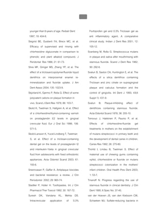 บทที่ 5 การควบคุมจุลินทรียโดยใชสารเคมี
                                                 209


 younger than 6-years of age. Pediatr Dent               Flurbiprofen gel and 0.3% Triclosan gel as
1997; 19: 404-8.                                         anti inflammatory agent. A comparative
Siegrist BE, Gusberti FA, Brecx MC, et al.               clinical study. Indian J Dent Res 2001; 12:
 Efficacy of supervised and rinsing with                 105-12.
 chlorhexidine digluconate in comparison to             Svanberg M, Rolla G. Streptococcus mutans
 phenolic and plant alkaloid compound. J                  in plaque and saliva after mouthrinsing with
 Peridontal Res 1986; 21: 61-73.                          stannous fluoride. Scand J Dent Res 1982;
Silva MF, Giniger MS, Zhang YP, et al. The                90: 292-8.
 effect of a triclosan/copolymer/fluoride liquid        Svatun B, Saxton CA, Huntington E, et al. The
 dentifrice on interproximal enamel re-                   effects of a silica dentifrice containing
 mineralization and fluoride uptake. J Am                 Triclosan and zinc citrate on supragingival
 Dent Assoc 2004; 135: 1023-9.                            plaque and calculus formation and the
Skjorland K, Gjermo P, Rolla G. Effect of some            control of gingivitis. Int Dent J 1993; 43(4
 polyvalent cations on plaque formation in                Suppl 1): 431-9.
 vivo. Scand J Dent Res 1978; 86: 103-7.                Svatun B. Plaque-inhibiting effect of
Skold K, Twetman S, Hallgren A, et al. Effect             dentifrices containing stannous fluoride.
 of a chlorhexidine/thymol-containing varnish             Acta Odontol Scand 1978; 36: 205-10.
 on prostaglandin E2 levels in gingival                 Tenovuo J, Hakkinen P, Paunio P, et al.
 crevicular fluid. Eur J Oral Sci 1998; 106:              Effects of chlorhexidine-fluoride gel
 571-5.                                                   treatments in mothers on the establishment
Skold-Larsson K, Yucel-Lindberg T, Twetman                of mutans streptococci in primary teeth and
 S, et al. Effect of a triclosan-containing               the development of dental caries in children.
 dental gel on the levels of prostaglandin I2             Caries Res 1992; 26: 275-80.
 and interleukin-1beta in gingival crevicular           Thorild I, Lindau B, Twetman S. Effect of
 fluid from adolescents with fixed orthodontic            maternal use of chewing gums containing
 appliances. Acta Odontol Scand 2003; 61:                 xylitol, chlorhexidine or fluoride on mutans
 193-6.                                                   streptococci colonization in the mothers'
Sreenivasan P, Gaffar A. Antiplaque biocides              infant children. Oral Health Prev Dent 2003;
 and bacterial resistance: a review. J Clin               1: 53-7.
 Periodontol 2002; 29: 965-74.                          Tinanoff N. Progress regarding the use of
Stadtler P, Holler H. Toothpastes. Int J Clin             stannous fluoride in clinical dentistry. J Clin
 Pharmacol Ther Toxicol 1992; 30: 167-72.                 Dent 1995; 6 Spec No: 37-40.
Suresh DK, Vandana KL, Mehta DS.                        van der Hoeven JS, van den Kieboom CW,
 Intracrevicular application of 0.3%                      Schaeken MJ. Sulfate-reducing bacteria in
 