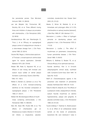 บทที่ 5 การควบคุมจุลินทรียโดยใชสารเคมี
                                                210


  the periodontal pocket. Oral Microbiol                controlled, double-blind trial. Pediatr Dent
  Immunol 1995; 10: 288-90.                             2003; 25: 215-22.
van der Weijden GA, Timmerman MF,                      Weeks C, Briner W, Rebitski G, et al.
  Novotny AG, et al. Three different rinsing            Immediate and prolonged effect of 0.12%
  times and inhibition of plaque accumulation           chlorhexidine on salivary bacteria [abstract].
  with chlorhexidine. J Clin Periodontol 2005;          J Dent Res 1988; 67: 326. Abstract 1711.
  32: 89-92.                                           Wennstrom J, Lindhe J. Effect of hydrogen
Vandekerckhove BN, van Steenberghe D,                   peroxide on developing plaque and
  Tricio J, et al. Efficacy on supragingival            gingivitis in man. J Clin Periodontol 1979; 6:
  plaque control of cetylpyridinium chloride in         115-30.
  a slow-release dosage form. J Clin Perio-            Wennstrom J, Lindhe J. The effect of
  dontol 1995; 22: 824-9.                               mouthrinses on parameters characterizing
Vischer WA, Regos J. Antimicrobial spectrum             human periodontal disease. J Clin Perio-
  of Triclosan, a broad-spectrum antimicrobial          dontol 1986; 13: 86-93.
  agent for topical application. Zentralbl             Williams C, McBride S, Bolden TE, et al.
  Bakteriol 1974; 226: 376-89.                          Clinical efficacy of an optimized stannous
Waaler SM, Rolla G, Skjorland KK, et al.                fluoride dentifrice, Part 3: A 6-month
  Effects of oral rinsing with triclosan and            plaque/gingivitis clinical study, southeast
  sodium lauryl sulfate on dental plaque                USA. Compend Contin Educ Dent 1997; 18
  formation: a pilot study. Scand J Dent Res            Spec No: 16-20.
 1993; 101: 192-5.                                     Wolff LF. Chemotherapeutic agents in the
Walker C, Borden LC, Zambon JJ, et al. The              prevention and treatment of periodontal
  effects of a 0.3% triclosan-containing                disease. Northwest Dent 1985; 64: 15-24.
  dentifrice on the microbial composition of           Yates R, West N, Addy M, et al. The effects of
  supragingival plaque. J Clin Periodontol              a potassium citrate, cetylpyridinium chloride,
  1994; 21: 334-41.                                     sodium fluoride mouthrinse on dentine
Walker CB. Microbiological effects of mouth-            hypersensitivity, plaque and gingivitis. A
  rinses containing antimicrobials. J Clin              placebo-controlled study. J Clin Periodontol
  Periodontol 1988; 15: 499-505.                        1998; 25: 813-20.
Wan AK, Seow WK, Purdie DM, et al. The                 Yucel-Lindberg T, Twetman S, Skold-Larsson
  effects of chlorhexidine gel on                       K, et al. Effect of an antibacterial dental
  Streptococcus mutans infection in 10-month-           varnish on the levels of prostanoids,
  old infants: a longitudinal, placebo-                 leukotriene B4, and interleukin-1 beta in
 