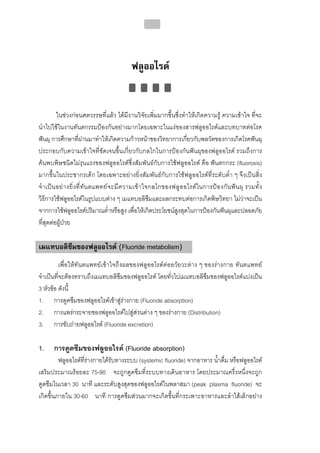 214




                                            ฟลูออไรด


           ในชวงกอนศตวรรษที่แลว ไดมีงานวิจัยเพิ่มมากขึ้นซึ่งทําใหเกิดความรู ความเขาใจ ที่จะ
นําไปใชในงานทันตกรรมปองกันอยางมากโดยเฉพาะในแงของสารฟลูออไรดและบทบาทตอโรค
ฟนผุ การศึกษาที่ผานมาทําใหเกิดความกาวหนาของวิทยาการเกี่ยวกับพลวัตของการเกิดโรคฟนผุ
ประกอบกับความเขาใจที่ชัดเจนขึ้นเกี่ยวกับกลไกในการปองกันฟนผุของฟลูออไรด รวมถึงการ
คนพบพิษชนิดไมรุนแรงของฟลูออไรดซึ่งสัมพันธกับการใชฟลูออไรด คือ ฟนตกกระ (fluorosis)
มากขึ้นในประชากรเด็ก โดยเฉพาะอยางยิ่งสัมพันธกับการใชฟลูออไรดที่ระดับต่ํา ๆ จึงเปนสิ่ง
จํ า เป น อย า งยิ่ ง ที่ ทัน ตแพทย จ ะมี ความเขา ใจกลไกของฟลู อ อไรด ใ นการปอ งกั น ฟน ผุ รวมทั้ ง
วิธีการใชฟลูออไรดในรูปแบบตาง ๆ เมแทบอลิซึมและผลกระทบตอการเกิดพิษวิทยา ไมวาจะเปน
จากการใชฟลูออไรดปริมาณต่ําหรือสูง เพื่อใหเกิดประโยชนสูงสุดในการปองกันฟนผุและปลอดภัย
ที่สุดตอผูปวย

เมแทบอลิซึมของฟลูออไรด (Fluoride metabolism)
          เพื่อใหทันตแพทยเขาใจถึงผลของฟลูออไรดตออวัยวะตาง ๆ ของรางกาย ทันตแพทย
จําเปนที่จะตองทราบถึงเมแทบอลิซึมของฟลูออไรด โดยทั่วไปเมแทบอลิซึมของฟลูออไรดแบงเปน
3 หัวขอ ดังนี้
1. การดูดซึมของฟลูออไรดเขาสูรางกาย (Fluoride absorption)
2. การแพรกระจายของฟลูออไรดไปสูสวนตาง ๆ ของรางกาย (Distribution)
3. การขับถายฟลูออไรด (Fluoride excretion)

1.     การดูดซึมของฟลูออไรด (Fluoride absorption)
         ฟลูออไรดที่รางกายไดรับทางระบบ (systemic fluoride) จากอาหาร น้ําดื่ม หรือฟลูออไรด
เสริมประมาณรอยละ 75-90 จะถูกดูดซึมที่ระบบทางเดินอาหาร โดยประมาณครึ่งหนึ่งจะถูก
ดูดซึมในเวลา 30 นาที และระดับสูงสุดของฟลูออไรดในพลาสมา (peak plasma fluoride) จะ
เกิดขึ้นภายใน 30-60 นาที การดูดซึมสวนมากจะเกิดขึ้นที่กระเพาะอาหารและลําไสเล็กอยาง
 