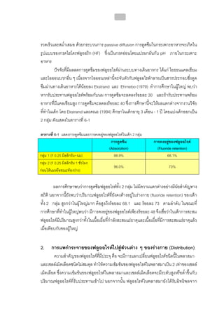 215




รวดเร็วและสม่ําเสมอ ดวยกระบวนการ passive diffusion การดูดซึมในกระเพาะอาหารจะเกิดใน
รูปแบบของกรดไฮโดรฟลูออริก (HF) ซึ่งเปนกรดออนโดยแปรผกผันกับ pH ภายในกระเพาะ
อาหาร
         ปจจัยที่มีผลลดการดูดซึมของฟลูออไรดผานระบบทางเดินอาหาร ไดแก ไอออนแคลเซียม
และไอออนบวกอื่น ๆ เนื่องจากไอออนเหลานี้จะจับตัวกับฟลูออไรดกลายเปนสารประกอบซึ่งดูด
ซึมผานทางเดินอาหารไดนอยลง Ekstrand และ Ehrnebo (1979) ทําการศึกษาในผูใหญ พบวา
หากรับประทานฟลูออไรดพรอมกับนม การดูดซึมจะลดลงรอยละ 30 และถารับประทานพรอม
อาหารที่มีแคลเซียมสูง การดูดซึมจะลดลงรอยละ 40 ซึ่งการศึกษานี้จะใหผลแตกตางจากงานวิจัย
ที่ทําในเด็ก โดย Ekstrand และคณะ (1994) ศึกษาในเด็กอายุ 3 เดือน - 1 ป โดยแบงเด็กออกเปน
2 กลุม ดังแสดงในตารางที่ 6-1

ตารางที่ 6-1 แสดงการดูดซึมและการคงอยูของฟลูออไรดในเด็ก 2 กลุม
                                          การดูดซึม                  การคงอยูของฟลูออไรด
                                         (Absorption)                  (Fluoride retention)
กลุม 1 (F 0.25 มิลลิกรัม+นม)               88.9%                             68.1%
กลุม 2 (F 0.25 มิลลิกรัม 1 ชั่วโมง
                                            96.0%                             73%
กอนใหนมหรือขณะทองวาง)


         ผลการศึกษาพบวาการดูดซึมฟลูออไรดทั้ง 2 กลุม ไมมีความแตกตางอยางมีนยสําคัญทาง
                                                                                    ั
สถิติ นอกจากนี้ยังพบวาปริมาณฟลูออไรดที่ยังคงคางอยูในรางกาย (fluoride retention) ของเด็ก
ทั้ง 2 กลุม สูงกวาในผูใหญมาก คือสูงถึงรอยละ 68.1 และ รอยละ 73 ตามลําดับ ในขณะที่
การศึกษาที่ทําในผูใหญพบวา มีการคงอยูของฟลูออไรดเพียงรอยละ 48 จึงเชื่อวาในเด็กการสะสม
ฟลูออไรดมีปริมาณสูงกวาทั้งในเนื้อเยื่อที่กําลังสะสมแรธาตุและเนื้อเยื่อที่มีการสะสมแรธาตุแลว
เมื่อเทียบกับของผูใหญ


2.     การแพรกระจายของฟลูออไรดไปสูสวนตาง ๆ ของรางกาย (Distribution)
        ความสําคัญของฟลูออไรดที่มีประจุ คือ จะมีการแลกเปลี่ยนฟลูออไรดชนิดนี้ในพลาสมา
และเซลลเม็ดเลือดชนิดไมสมดุล ทําใหความเขมขนของฟลูออไรดในพลาสมาเปน 2 เทาของเซลล
เม็ดเลือด ซึ่งความเขมขนของฟลูออไรดในพลาสมาและเซลลเม็ดเลือดจะมีระดับสูงหรือต่ําขึ้นกับ
ปริมาณฟลูออไรดที่รับประทานเขาไป นอกจากนั้น ฟลูออไรดในพลาสมายังไดรับอิทธิพลจาก
 