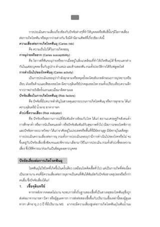 บทที่ 1 โรคฟนผุ
                                                   14


           การประเมินความเสียงเกี่ยวของกับปจจัยตางๆทีทําใหบคคลหรือฟนซีนั้นๆมีโอกาสเสี่ยง
                                ่                         ่     ุ              ่
ตอการเกิดโรคฟน หรือผุยากงายตางกัน จึงมีคํานิยามศัพทที่เกี่ยวของ ดังนี้
ความเสี่ยงตอการเกิดโรคฟนผุ (Caries risk)
           คือ ความเปนไปไดในการเกิดรอยผุ
การผุงายหรือยาก (Caries susceptibility)
           คือ โอกาสที่ฟนจะผุงายหรือยากเมื่ออยูในสิ่งแวดลอมที่ทําใหเกิดฟนผุได ซึ่งจะแตกตาง
กันในแตละบุคคล ขึ้นกับรูปราง ตําแหนง และดานของฟน รวมทั้งประวัติการไดรับฟลูออไรด
การดําเนินไปของโรคฟนผุ (Caries activity)
           เปนการประเมินรอยผุวากําลังลุกลามหรือหยุดยั้งลงโดยสังเกตลักษณะการผุ(หยาบหรือ
เรียบ มันหรือดาน)และสีของรอยโรค มีคราบจุลินทรียปกคลุมรอยโรค รวมทั้งเปรียบเทียบความลึก
จากภาพถายรังสีครั้งแรกและเมื่อมาติดตามผล
ปจจัยเสี่ยงในการเกิดโรคฟนผุ (Risk factors)
           คือ ปจจัยที่มีบทบาทสําคัญในสาเหตุและกระบวนการเกิดโรคฟนผุ หรือการลุกลาม ไดแก
คราบจุลินทรีย น้ําลาย อาหาร ฯลฯ
ตัวบงชี้ความเสี่ยง (Risk indicator)
           คือ ปจจัยหรือสถานการณที่สัมพันธทางออมกับโรค ไดแก สถานะเศรษฐกิจสังคมต่ํา
การศึกษาต่ํา หรือการนับถือตนเองต่ํา หรือปจจัยสัมพันธกับสุขภาพทั่วไป (มีสภาวะของโรคพิการ)
และปจจัยทางระบาดวิทยา ไดแก อาศัยอยูในประเทศหรือพื้นที่ที่มีอัตราผุสูง มีอัตราผุในอดีตสูง
การประเมินความเสี่ยงตอการผุ รวมทั้งการประเมินรอยผุวามีการดําเนินไปของโรคหรือไม จะ
ขึ้นอยูกับปจจัยเสี่ยงซึ่งชัดเจนและพิจารณาเลือกมาใชในการประเมิน รวมทั้งตัวบงชี้ของความ
เสี่ยง ซึ่งใชพิจารณารวมกันเปนขอมูลเฉพาะบุคคล

ปจจัยเสี่ยงตอการเกิดโรคฟนผุ
          โรคฟนผุไมใชโรคที่เกิดขึ้นในครั้งเดียว (เหมือนโรคติดเชื้อทั่วไป) แตเปนการเกิดที่ตอเนื่อง
เปนเวลานาน คนที่มีความเสี่ยงตอการผุอาจเปนคนที่ฟนไดสัมผัสกับปจจัยสาเหตุบอยหรือถี่กวา
คนอื่น ซึ่งปจจัยเสี่ยงไดแก
1.     เชื้อจุลินทรีย
        ทารกหลังจากคลอดไมนาน จะพบการตั้งถิ่นฐานของเชื้อที่เปนสาเหตุของโรคฟนผุซึ่งถูก
สงตอมาจากมารดา บิดา หรือผูดูแลทารก การสงตอของเชื้อขึ้นกับปริมาณเชื้อเหลานี้ของผูดูแล
ทารก เด็กอายุ 2-3 ป ที่มีปริมาณ MS มากจะมีความเสี่ยงสูงตอการเกิดโรคฟนผุในฟนน้ํานม
 