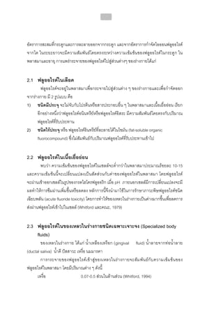 216




อัตราการสะสมที่กระดูกและการละลายออกจากกระดูก และจากอัตราการกําจัดไอออนฟลูออไรด
จากไต ในระยะยาวจะมีความสัมพันธโดยตรงระหวางความเขมขนของฟลูออไรดในกระดูก ใน
พลาสมาและอายุ การแพรกระจายของฟลูออไรดไปสูสวนตางๆ ของรางกายไดแก


2.1 ฟลูออไรดในเลือด
        ฟลูออไรดจะอยูในพลาสมาเพื่อกระจายไปสูสวนตาง ๆ ของรางกายและเพื่อกําจัดออก
จากรางกาย มี 2 รูปแบบ คือ
1) ชนิดมีประจุ จะไมจับกับโปรตีนหรือสารประกอบอื่น ๆ ในพลาสมาและเนื้อเยื่อออน เรียก
      อีกอยางหนึ่งวาฟลูออไรดอนินทรียหรือฟลูออไรดอิสระ มีความสัมพันธโดยตรงกับปริมาณ
      ฟลูออไรดที่รับประทาน
2) ชนิดไรประจุ หรือ ฟลูออไรดอินทรียที่ละลายไดในไขมัน (fat-soluble organic
                                         
      fluorocompound) ซึ่งไมสัมพันธกับปริมาณฟลูออไรดที่รับประทานเขาไป


2.2 ฟลูออไรดในเนื้อเยื่อออน
        พบวา ความเขมขนของฟลูออไรดในเซลลจะต่ํากวาในพลาสมาประมาณรอยละ 10-15
และความเขมขนนี้จะเปลี่ยนแปลงเปนสัดสวนกับคาของฟลูออไรดในพลาสมา โดยฟลูออไรด
จะผานเขาออกเซลลในรูปของกรดไฮโดรฟลูออริก เมื่อ pH ภายนอกเซลลมีการเปลี่ยนแปลงจะมี
ผลทําใหการซึมผานเพิ่มขึ้นหรือลดลง หลักการนี้จึงนํามาใชในการรักษาภาวะพิษฟลูออไรดชนิด
เฉียบพลัน (acute fluoride toxicity) โดยการทําใหของเหลวในรางกายเปนดางมากขึ้นเพื่อลดการ
สงผานฟลูออไรดเขาไปในเซลล (Whitford และคณะ, 1979)


2.3 ฟลูออไรดในของเหลวในรางกายชนิดเฉพาะเจาะจง (Specialized body
    fluids)
        ของเหลวในรางกาย ไดแก น้ําเหลืองเหงือก (gingival fluid) น้ําลายจากทอน้ําลาย
(ductal saliva) น้ําดี ปสสาวะ เหงื่อ นมมารดา
        การกระจายของฟลู อ อไรด เ ข า สู ข องเหลวในร า งกายจะสั ม พั น ธ กั บ ความเข ม ข น ของ
ฟลูออไรดในพลาสมา โดยมีปริมาณตาง ๆ ดังนี้
      เหงื่อ                     0.07-0.5 สวนในลานสวน (Whitford, 1994)
 