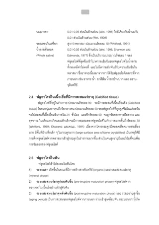 217




      นมมารดา                   0.01-0.05 สวนในลานสวน (Wei, 1998) ใกลเคียงกับน้ํานมวัว
                                0.01 สวนในลานสวน (Wei, 1998)
      ของเหลวในเหงือก           สูงกวาพลาสมา ประมาณรอยละ 10 (Whitford, 1994)
      น้ําลายทั้งหมด            0.01-0.05 สวนในลานสวน (Wei, 1998; Shannon และ
      (Whole saliva)            Edmonds, 1977) ซึ่งเปนปริมาณประมาณรอยละ 1 ของ
                                ฟลูออไรดที่ดูดซึมเขาไป ความเขมขนของฟลูออไรดในน้ําลาย
                                ทั้งหมดมีคาไมคงที่ และไมมีความสัมพันธกับความเขมขนใน
                                พลาสมา ซึ่งอาจจะเนื่องมาจากการไดรับฟลูออไรดเฉพาะที่จาก
                                ภายนอก เชน อาหาร น้ํา ยาสีฟน น้ํายาบวนปาก และ คราบ-
                                จุลินทรีย

2.4 ฟลูออไรดในเนื้อเยื่อที่มีการสะสมแรธาตุ (Calcified tissue)
        ฟลูออไรดที่อยูในรางกาย ประมาณรอยละ 99 จะมีการสะสมที่เนื้อเยื่อแข็ง (Calcified
tissue) ในคนหนุมสาวจนถึงวัยกลางคน ประมาณรอยละ 50 ของฟลูออไรดที่ถูกดูดซึมในแตละวัน
จะไปสะสมที่เนื้อเยื่อแข็งภายใน 24 ชั่วโมง และอีกรอยละ 50 จะถูกขับออกทางปสสาวะ และ
อุจจาระ ในเด็กแรกเกิดและเด็กเล็กจะมีการสะสมของฟลูออไรดในรางกายมากขึ้นถึงรอยละ 70
(Whitford, 1989; Ekstrand และคณะ, 1994) เนื่องจากโครงกระดูกมีหลอดเลือดมาหลอเลี้ยง
มาก มีพื้นที่ผิวผลึกเล็ก ๆ ในกระดูกมาก (large surface area of bone crystallites) เปนเหตุใหมี
การดึงฟลูออไรดจากพลาสมาเขาสูกระดูกในรางกายมากขึ้น สวนในคนสูงอายุมีแนวโนมที่จะเพิ่ม
การขับออกของฟลูออไรด


2.5 ฟลูออไรดในฟน
       ฟลูออไรดเขาไปสะสมในฟนโดย
1) ระยะแรก เกิดขึ้นในขณะทีมีการสรางสารอินทรีย (organic) และระยะสะสมแรธาตุ
                                  ่
(mineral phase)
2) ระยะสะสมแรธาตุกอนฟนขึ้น (pre-eruptive maturation phase) ฟลูออไรดจาก
ของเหลวในเนือเยื่อผานเขาสูตัวฟน
             ้
3) ระยะสะสมแรธาตุหลังฟนขึ้น (post-eruptive maturation phase) และ ระยะอายุสูงขึ้น
(aging period) เปนการสะสมของฟลูออไรดจากภายนอก ผานเขาสูเคลือบฟน กระบวนการนี้เกิด
 