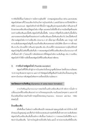 218




จากฟนที่เพิ่งขึ้นมาในชองปาก จะมีคราบจุลินทรีย ปกคลุมอยูเสมอเปนบางสวน และจะสะสม
ฟลูออไรดเฉพาะที่ไว ขณะเดียวกันก็จะเกิดการผุในระดับตน ๆ และยังไมสามารถวินิจฉัยไดทาง
คลินิก (subclinical) ฟลูออไรดจะทําหนาที่ยับยั้งการสูญเสียแรธาตุและสงเสริมการคืนแรธาตุ ที่
ผิวนอกของเคลือบฟนจะมีฟลูออไรดมากที่สุด และลดลงในชั้นที่ลึกเขามาจนนอยที่สุดที่รอยตอ
ระหวางเคลือบฟนและเนื้อฟน ฟลูออไรดในชั้นเนื้อฟน จะพบมากที่สุดที่บริเวณชิดกับเนื้อเยื่อใน
และจะลดลงจนนอยที่สุดที่รอยตอระหวางเคลือบฟนและเนื้อฟนเชนเดียวกัน โดยเนื้อฟนจะมี
ปริมาณฟลูออไรดมากกวาเคลือบฟน ประมาณ 4 เทา เมื่ออายุมากขึ้นเนื้อฟน และ กระดูก จะมี
ความเขมขนของฟลูออไรดสูงขึ้น ขณะที่เคลือบฟนจะลดลงอยางเห็นไดชัด เนื่องจากการสึกของ
ฟน ยกเวน บริเวณที่มีการคืนแรธาตุของฟน เชน บริเวณที่มีการสะสมของคราบจุลินทรียจะมี
ฟลูออไรดสูงขึ้นในฟนที่ขึ้นเต็มที่แลว การสะสมฟลูออไรดที่ผิวเคลือบฟนจะเปนกระบวนการที่
เกิดขึ้น อยา งช า ๆ ในขณะที่ก ารสั ม ผัส ของสารที่มี ฟ ลูออไรดค วามเข ม ขน สูง เชน การเคลื อ บ
ฟลูออไรด ทําใหมีการเพิ่มขึ้นของฟลูออไรดที่ผิวเคลือบฟนอยางชัดเจน


3. การขับถายฟลูออไรด (Fluoride excretion)
       ฟลูออไรดที่ไดรับเขาสูรางกายในแตละวันนั้นจะถูกดูดซึมไมหมด โดยที่ประมาณรอยละ
10-25 จะถูกขับออกทางอุจจาระ และการกําจัดฟลูออไรดที่ดูดซึมเขาไปแลวเกือบทั้งหมดจะถูกขับ
ออกทางไต สวนการขับฟลูออไรดออกทางเหงื่อจะมีปริมาณนอยมาก

พลวัตของการเกิดฟนผุ (Dynamics of caries lesion formation)
        การเกิ ด ฟ น ผุ เ ป น กระบวนการพลวั ต ตั้ ง แต ผิ ว เคลื อ บฟ น ปกติ หลั ง จากนั้ น มี ก าร
เปลี่ยนแปลงที่ผิวเคลือบฟนระหวางการเกิดรอยผุระยะตน จนเปนรอยโรคจุดขาว และหากมี
สิ่งแวดลอมที่เหมาะสมก็จะมีการหยุดยั้งของรอยผุ (Fejerskov, Ekstrand และ Burt, 1996)
ดังตอไปนี้

ผิวเคลือบฟน
        เมื่อฟนขึ้นมาในชองปากเคลือบฟนจะมีการสะสมแรธาตุสมบูรณแลว อยางไรก็ตาม ยังมี
ลักษณะเปนรูพรุนอยู และเชื่อกันวายังมีระยะสะสมแรธาตุหลังฟนขึ้นอีกเพราะความเขมขนของ
ฟลู อ อไรด ใ นเคลื อ บฟ น เพิ่ ม ขึ้ น ห