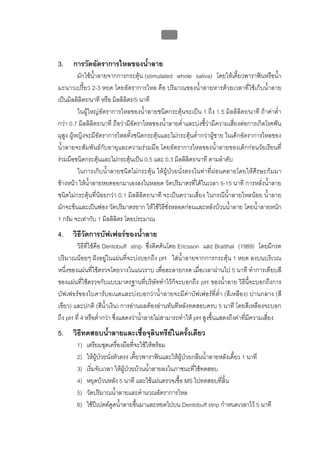 บทที่ 1 โรคฟนผุ
                                               21


3.    การวัดอัตราการไหลของน้ําลาย
          มักใชน้ําลายจากการกระตุน (stimulated whole saliva) โดยใหเคี้ยวพาราฟนหรือน้ํา
มะนาวเปรี้ยว 2-3 หยด โดยอัตราการไหล คือ ปริมาณของน้ําลายหารดวยเวลาที่ใชเก็บน้ําลาย
เปนมิลลิลิตร/นาที หรือ มิลลิลิตร/5 นาที
          ในผูใหญอัตราการไหลของน้ําลายชนิดกระตุนจะเปน 1 ถึง 1.5 มิลลิลิตร/นาที ถาคาต่ํา
กวา 0.7 มิลลิลิตร/นาที ถือวามีอัตราไหลของน้ําลายต่ําและบงชี้วามีความเสี่ยงตอการเกิดโรคฟน
ผุสูง ผูหญิงจะมีอัตราการไหลทั้งชนิดกระตุนและไมกระตุนต่ํากวาผูชาย ในเด็กอัตราการไหลของ
น้ําลายจะสัมพันธกับอายุและความรวมมือ โดยอัตราการไหลของน้ําลายของเด็กกอนวัยเรียนที่
รวมมือชนิดกระตุนและไมกระตุนเปน 0.5 และ 0.3 มิลลิลิตร/นาที ตามลําดับ
          ในการเก็บน้ําลายชนิดไมกระตุน ใหผูปวยนั่งตรงในทาที่ผอนคลายโดยใหศีรษะกมมา
ขางหนา ใหน้ําลายหยดออกมาเองลงในหลอด วัดปริมาตรที่ไดในเวลา 5-15 นาที การหลั่งน้ําลาย
ชนิดไมกระตุนที่นอยกวา 0.1 มิลลิลิตร/นาที จะเปนความเสี่ยง ในกรณีน้ําลายไหลนอย น้ําลาย
มักจะขนและเปนฟอง วัดปริมาตรยาก ใหใชวิธีชั่งหลอดกอนและหลังบวนน้ําลาย โดยน้ําลายหนัก
1 กรัม จะเทากับ 1 มิลลิลิตร โดยประมาณ
4.    วิธีวัดการบัฟเฟอรของน้ําลาย
        วิธีที่ใชคือ Dentobuff strip ซึ่งคิดคนโดย Ericsson และ Bratthal (1989) โดยมีกรด
ปริมาณนอยๆ ฝงอยูในแผนที่จะบงบอกถึง pH ใสน้ําลายจากการกระตุน 1 หยด ลงบนบริเวณ
หนึ่งของแผนที่ใชตรวจโดยวางในแนวราบ เพื่อละลายกรด เมื่อเวลาผานไป 5 นาที ทําการเทียบสี
ของแผนที่ใชตรวจกับแบบมาตรฐานที่บริษัททําไวก็จะบอกถึง pH ของน้ําลาย วิธีนี้จะบอกถึงการ
บัฟเฟอรของไบคารบอเนตและบงบอกวาน้ําลายจะมีคาบัฟเฟอรที่ต่ํา (สีเหลือง) ปานกลาง (สี
เขียว) และปกติ (สีน้ําเงิน) การอานผลตองอานทันทีหลังทดสอบครบ 5 นาที โดยสีเหลืองจะบอก
ถึง pH ที่ 4 หรือต่ํากวา ซึ่งแสดงวาน้ําลายไมสามารถทําให pH สูงขึ้นแสดงถึงคาที่มีความเสี่ยง
5.    วิธีทดสอบน้ําลายและเชื้อจุลินทรียในครั้งเดียว
        1)   เตรียมชุดเครื่องมือที่จะใชใหพรอม
        2)   ใหผูปวยนังตัวตรง เคี้ยวพาราฟนและใหผปวยกลืนน้ําลายหลังเคี้ยว 1 นาที
                         ่                           ู
        3)   เริ่มจับเวลา ใหผูปวยบวนน้าลายลงในภาชนะที่ใชทดสอบ
                                          ํ
        4)   หยุดบวนหลัง 5 นาที และใชแผนตรวจเชื้อ MS ไปทดสอบที่ลิ้น
        5)   วัดปริมาณน้าลายและคํานวณอัตราการไหล
                           ํ
        6)   ใชปเปตตดูดน้ําลายขึ้นมาและหยดไปบน Dentobuff strip กําหนดเวลาไว 5 นาที
 