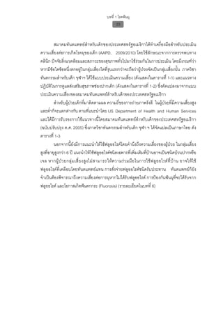 บทที่ 1 โรคฟนผุ
                                                      23


         สมาคมทันตแพทยสําหรับเด็กของประเทศสหรัฐอเมริกาไดทําเครื่องมือสําหรับประเมิน
ความเสี่ยงตอการเกิดโรคผุของเด็ก (AAPD, 2009/2010) โดยใชลักษณะจากการตรวจพบทาง
คลินิก ปจจัยสิ่งแวดลอมและสภาวะของสุขภาพทั่วไปมาใชรวมกันในการประเมิน โดยมีเกณฑวา
หากมีขอใดขอหนึ่งตกอยูในกลุมเสี่ยงใดที่รุนแรงกวาจะถือวาผูปวยจัดเปนกลุมเสี่ยงนั้น ภาควิชา
ทันตกรรมสําหรับเด็ก จุฬาฯ ไดใชแบบประเมินความเสี่ยง (ดังแสดงในตารางที่ 1-1) และแนวทาง
ปฏิบัติในการดูแลสงเสริมสุขภาพชองปากเด็ก (ดังแสดงในตารางที่ 1-2) ซึ่งดัดแปลงมาจากแบบ
ประเมินความเสี่ยงของสมาคมทันตแพทยสําหรับเด็กของประเทศสหรัฐอเมริกา
         สําหรับผูปวยเด็กที่มาติดตามผล ความถี่ของการถายภาพรังสี ในผูปวยที่มีความเสี่ยงสูง
และต่ําก็จะแตกตางกัน ตามที่แนะนําโดย US Department of Health and Human Services
และไดมีการรับรองการใชแนวทางนี้โดยสมาคมทันตแพทยสําหรับเด็กของประเทศสหรัฐอเมริกา
(ฉบับปรับปรุง ค.ศ. 2005) ซึ่งภาควิชาทันตกรรมสําหรับเด็ก จุฬา ฯ ไดจัดแปลเปนภาษาไทย ดัง
ตารางที่ 1-3
         นอกจากนี้ยังมีการแนะนําใหใชฟลูออไรดโดยคํานึงถึงความเสี่ยงของผูปวย ในกลุมเสี่ยง
สูงที่อายุสูงกวา 6 ป แนะนําใหใชฟลูออไรดชนิดเฉพาะที่เพิ่มเติมที่บานอาจเปนชนิดบวนปากหรือ
เจล หากผู ป ว ยกลุ ม เสี่ ย งสู ง ไม ส ามารถให ค วามร ว มมื อ ในการใช ฟ ลู อ อไรด ที่ บ า น อาจให ใ ช
ฟลูออไรดที่เคลือบโดยทันตแพทยแทน การสั่งจายฟลูออไรดชนิดรับประทาน ทันตแพทยก็ยัง
จําเปนตองพิจารณาถึงความเสี่ยงตอการผุหากไมไดรับฟลูออไรด การปองกันฟนผุที่จะไดรับจาก
ฟลูออไรด และโอกาสเกิดฟนตกกระ (Fluorosis) (รายละเอียดในบทที่ 6)
 