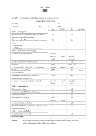 บทที่ 1 โรคฟนผุ
                                                                                 24


ตารางที่ 1-1 แบบประเมินความเสี่ยงฟนผุ (ดัดแปลงจาก AAPD 2009/2010: 30)
                                  แบบประเมินความเสี่ยงฟนผุ
ชื่อ-นามสกุล .............................................................................................................. HN .....................................................
ว / ด / ป เกิด ......................................................... อายุ ................ ป ......................... เดือน
                                                                                                             สูง                  ปานกลาง                         ต่ํา             หมายเหตุ
สวนที่ 1 – สภาวะสุขภาพ
เด็กมีโรคประจําตัว/ความบกพรองที่ตองการดูแลเปนพิเศษโดย                                                     ใช                                                 ไมใช
บุคลากรทางการแพทยหรือผูปกครองหรือไม
เด็กมีภาวะน้ําลายนอยหรือไม (Radiation, Siogren’s, medication,                                              ใช                                                 ไมใช
surgery)
     โปรดระบุสาเหตุ ..........................................................
     ยาที่ใช โปรดระบุ ........................................................
สวนที่ 2 – ปจจัยเสี่ยงและการปองกันฟนผุ
ความถี่ของการไปตรวจสุขภาพชองปาก                                                                       ไมเคยหรือ
                                                                                                       นอยกวา 1                 1 ครั้งตอป               อยางนอย
                                                                                                        ครั้งตอป                                          2 ครั้งตอป
ผูดูแลเด็กและ/หรือพี่นองเด็กปจจุบันมีฟนผุหรือไม                                                          มี                                                 ไมมี
การแปรงฟน                                                                                              นอยกวา                                         มากกวา 1 ครั้ง
[ ] ผูปกครองแปรงให [ ] เด็กแปรงเอง [ ] ผูปกครองและเด็ก                                             1 ครั้งตอวัน              1 ครั้งตอวัน                  ตอวัน
ใชยาสีฟนชนิดผสมฟลูออไรดหรือไม                                                                        ไมไดใช                                                ใช                ไมทราบ
ยี่หอยาสีฟนที่ใชประจํา .................................................................
เด็กไดรับฟลูออไรดสม่ําเสมอหรือไม (F mouthrinse, F                                                     ไมไดรับ                                              ไดรับ
Supplement, water fluoridation, etc.)
ความถี่ของการทานอาหารประเภทแปง/น้ําตาลระหวางมื้อ                                                     มากกวา 3                 1-2 ครั้งตอ              เฉพาะในมื้อ
                                                                                                       ครั้งตอวัน                     วัน                     อาหาร
สวนที่ 3 – การตรวจชองปาก
เด็กมีฟนผุในชองปากหรือไม                                                                                   มี                                                 ไมมี
การตรวจพบคราบจุลินทรียที่เห็นชัดเจน (ลักษณะหนา)                                                              มี                                                 ไมมี
มีเหงือกอักเสบที่เห็นชัดเจน                                                                                   มี                                                 ไมมี
พบรอยโรคขุนขาวบนผิวเคลือบฟน                                                                           มากกวา                                                  ไมมี
                                                                                                       1 ตําแหนง                 1 ตําแหนง
ความผิดปกติของผิวฟน, หลุมรองฟนลึก                                                                          มี                                                 ไมมี
ผูปวยใสเครื่องมือในชองปาก (orthodontic appliance, space                                                   มี                                                 ไมมี
maintainer, denture, etc.)
สวนที่ 4 – การตรวจเพิ่มเติมอื่น ๆ
พบฟนผุในชั้นเคลือบฟนจากภาพรังสี                                                                             มี                                                 ไมมี
สรุประดับความเสี่ยง                                                                                      .................................................................

หมายเหตุ                      ความเสี่ยงโดยรวมหลังจากถูกประเมินของแตละคนขึ้นอยูกับตัวบงชี้ความเสี่ยงที่มีระดับสูงสุด หากมีวงกลม
                              อยูที่ความเสี่ยงสูงแมแตปจจัยเดียว ก็ใหนับวาเปนความเสี่ยงสูง
 