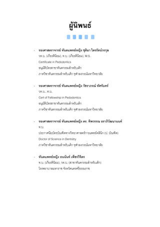 ผูนิพนธ

- รองศาสตราจารย ทันตแพทยหญิง ชุติมา ไตรรัตนวรกุล
  วท.บ. (เกียรตินิยม), ท.บ. (เกียรตินิยม), M.S.
  Certificate in Pedodontics
  อนุมัติบัตรสาขาทันตกรรมสําหรับเด็ก
  ภาควิชาทันตกรรมสําหรับเด็ก จุฬาลงกรณมหาวิทยาลัย

- รองศาสตราจารย ทันตแพทยหญิง วัชราภรณ ทัศจันทร
  วท.บ., ท.บ.
  Cert of Fellowship in Pedodontics
  อนุมัติบัตรสาขาทันตกรรมสําหรับเด็ก
  ภาควิชาทันตกรรมสําหรับเด็ก จุฬาลงกรณมหาวิทยาลัย

- รองศาสตราจารย ทันตแพทยหญิง ดร. ทิพวรรณ ธราภิวัฒนานนท
  ท.บ.
  ประกาศนียบัตรบัณฑิตทางวิทยาศาสตรการแพทยคลินก (ป. บัณฑิต)
                                                  ิ
  Doctor of Science in Dentistry
  ภาควิชาทันตกรรมสําหรับเด็ก จุฬาลงกรณมหาวิทยาลัย

- ทันตแพทยหญิง ธนนันท เพ็ชรวิจิตร
  ท.บ. (เกียรตินยม), วท.บ. (สาขาทันตกรรมสําหรับเด็ก)
                ิ
  โรงพยาบาลมหาราช จังหวัดนครศรีธรรมราช
 