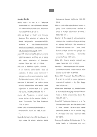 บทที่ 1 โรคฟนผุ
                                                 33


เอกสารอางอิง                                           factors and disease. Int Dent J 1988; 38:
AAPD. Policy on use of a Caries-risk                    231-8.
 Assessment Tool (CAT) for infants, children           Bedi R. Ethnic indicators of dental health for
 and adolescents (revised 2006). Reference              young Asian schoolchildren resident in
 manual 2009/2010; 31: 29-33.                           areas of multiple deprivation. Br Dent J
ADA Us Dept of Health and Humans                        1989; 166: 331-4.
 Services. The selection of patients for               Beighton D. The value of salivary bacterial
 dental radiographic examinations-2004.                 counts in the prediction of caries activity.
 Available at       http://www.ada.org/prof/            In: Johnson NW editor. Risk markers for
 resources/topics/topics_radiography_chart              oral for oral diseases, Vol. 1 Dental caries.
 pdf. Accessed February 14, 2010.                       Markers of high and low risk groups and
Agus HM, Schamschula RG. Lithium content,               individuals. Cambridge, Cambridge
 buffering capacity and flow rate of saliva             University Press, 1991; p313.
 and caries experience of Australian                   Bibby BG. Organic enamel material and
 children. Caries Res 1983; 17: 139-44.                 caries. Caries Res 1971; 5: 305-22.
Alaluusua S, Kleemola-Kujala E, Gronros L,             Bjertness E. The importance of oral hygiene
 et al. Salivary caries-related tests as                on variation of dental caries in adults. Acta
 predictors of future caries increment in               Odontol Scand 1991; 49: 97-102.
 teenagers. A three-year longitudinal study.           Bowen WH, Amsbaugh SM, Monell-Torrens
 Oral Microbiol Immunol 1990; 5: 77-81.                 S, et al. A method to assess cariogenic
Alaluusua S, Renkonen OV. Streptococcus                 potential of foodstuffs. J Am Dent Assoc
 mutans establishment and dental caries                 1980; 100: 677-81.
 experience in children from 2 to 4 years              Bowen WH, Amsbaugh SM, Monell-Torrens
 old. Scand J Dent Res 1983; 91: 453-7.                 S, et al. Effects of varying intervals between
Anaise JZ. Prevalence of dental caries                  meals on dental caries in rats. Caries Res
 among workers in the sweets industry in                1983; 17: 466-71.
 Israel. Community Dent Oral Epidemiol                 Boyar RM, Thylstrup A, Holmen L, et al. The
 1978; 6: 286-9.                                        microflora associated with the development
Backer Dirks O. Posteruptive changes in                 of initial enamel decalcification below
 dental enamel. J Dent Res 1966; 45:503-                orthodontic bands in vivo in children living
 11.                                                    in a fluoridate-water area. J Dent Res 1989;
Beck JD, Kohout F, Hunt RJ. Identification of           68: 1734-8.
 high caries risk adults: attitudes, social            Bradnock G, Jadoua SI, Hamburger R. The
                                                        dental health of indigenous and non-
 