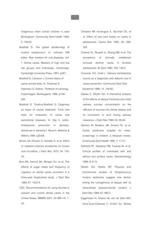 บทที่ 1 โรคฟนผุ
                                                 34


 indigenous infant school children in west             Chesters RK Huntington E, Burchell CK, et
 Birmingham. Community Dent Health 1988;                 al. Effect of oral care habits on caries in
 5: 139-50.                                              adolescents. Caries Res 1992; 26: 299-
Bratthall D. The global epidemiolgy of                   304.
 mutans streptococci. In: Johnson NW                   Creanor SL, Russell JL, Strang DM, et al. The
 editor. Risk markers for oral diseases, Vol.            prevalence of clinically undetected
 1. Dental caries. Markers of high and low               occlusal dentine caries in Scottish
 risk groups and individuals. Cambridge,                 adolescents. Br Dent 1990; 169: 126-9.
 Cambridge University Press, 1991; p287.               Crossner CG, Unell L. Salivary lactobacillus
Bratthall D, Carlsson J. Current status of               counts as a diagnostic and didactic tool in
 caries activity tests. In: Thylstrup A,                 caries prevention. Community Dent Oral
 Fejerskov O, Editors. Textbook of cariology.           Epidemiol 1986; 14: 156-60.
 Copenhagen, Munksgaard, 1986; p149-                   Dawes C, Dibdin GH. A theoretical analysis
 265.                                                    of the effects of plaque thickness and initial
Bratthall D, Tynelius-Bratthall G. Diagnosis             salivary sucrose concentration on the
 as basis of causal treatment: Tools and                 diffusion of sucrose into dental plaque and
 tests for evaluation of caries and                      its conversion to acid during salivary
 periodontal diseases. In: Illig V, editor.              clearance. J Dent Res 1986; 65: 89-94.
 Professional prevention in dentistry.                 Demers M, Brodeur JM, Simard PL, et al.
 Advances in dentistry I. Munich, Williams &            Caries predictors suitable for mass-
 Wilkins,1994; p29-68.                                  screenings in children: a literature review.
Brown LR, Dreizen S, Handler S, et al. Effect           Community Dent Health 1990; 7: 11-21.
 of radiation-induced xerostomia on human              DePaola PF, Soparkar PM, Tavares M, et al.
 oral microflora. J Dent Res 1975; 54: 740-             Clinical profiles of individuals with and
 50.                                                    without root surface caries. Gerodontology
Burt BA, Eklund SA, Morgan KJ, et al. The               1989; 8: 9-15.
 effects of sugar intake and frequency of              Dibdin GH, Shellis RP: Physical and
 ingestion on dental caries increment in a              biochemical studies of Streptococcus
 three-year longitudinal study. J Dent Res              mutans sediments suggest new factors
 1988; 67: 1422-9.                                      linking the cariogenicity of plaque with its
CDC. Recommendations for using fluoride to              extracellular polysaccharide content. J
 prevent and control dental caries in the               Dent Res 1988; 67: 890-5.
 United States. MMWR 2001; 50 (RR-14): 1-              Eggertsson H, Analoui M, van de Veen MH,
 42.                                                    Gonz′aLez-Cabezas C, Eckert GJ, Stooky
 