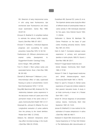 บทที่ 1 โรคฟนผุ
                                                  35


 GK. Detection of early interproximal caries            Gustafsson BE, Quensel CE, Lanke LS, et al.
 in vitro using laser fluorescence, dye                    The Vipeholm dental caries study;the effect
 enchanced laser fluorescence and direct                   of different levels of carbohydrate intake on
 visual examination. Caries Res 1999;                      caries activity in 436 individuals observed
 33:227-33                                                 for five years. Acta Odontol Scand 1954;
Ericsson D, Bratthall D. A simplified method               11: 232-64.
 to estimate the salivary buffer capacity.              Helfenstein U, Steiner M, Marthaler TM.
 Scand J Dent Res 1989; 97: 405-7.                        Caries Prediction on the basis of past
Ericsson Y, Hardwick L. Individual diagnosis              caries including precavity lesions. Caries
 prognosis and counselling for caries                     Res 1991; 25: 372-6.
 prevention. Caries Res 1978; 12: 94-102.               Helm S, Helm T. Correlation between caries
Featherstone JD. Diffusion phenomena and                  experience in primary and permanent
 enamel caries development. In:                           dentition in birth-cohorts 1950-70. Scand J
 Guggenheim B editor. Cariology Today.                    Dent Res 1990; 98: 225-7.
 Zurich, Karger, 1983, p259-268.                        Hobson P. Sugar-based medicines and
Fure S, Zickert I. Root surface caries and                dental disease. Community Dent Health
 associated factors. Scan J Dent Res 1990;                1985; 2: 57-62.
 98: 391-400.                                           Hobson P, Fuller S. Sugar-based medicines
Granath LE, Martinsson T, Mattsson L, et al.              and dental disease-progress report.
 Intra-individual effect of daily supervised              Community Dent Health 1987; 4: 169-76.
 flossing on caries in schoolchildren. Comm             Holan G, Iyad N, Chosack A. Dental caries
 Dent Oral Epidemiol 1979; 7: 147-50.                     experience of 5-year-old children related to
Gray MM, Marchment MD, Anderson RJ. The                   their parents' education levels. A study in
  relationship between caries experience in               an Arab community in Israel. Int J Pediatr
  the deciuoces molars at 5 years and in first            Dent 1991; 1: 83-7.
  permanent molars of the same child at 7               Ismail AI. Clinical diagnosis of precavitated
  years. Community Dent Health 1991; 8: 3-7.              carious lesions. Community Dent Oral
Greenwell AL, Johnsen D, DiSantis TA, et al.              Epidemiol. 1997; 25: 13-23.
  Longitudinal evaluation of caries patterns            Jensen B, Bratthall D. A new method for the
  from the primary to the mixed dentition.                estimation of mutans streptococci in saliva
  Pediatr Dent 1990; 12: 278-82.                          J Dent Res 1989; 68: 468-71.
Gibbons RJ. Adherent interactions which                 Kalsbeck H, Kwant GW, Groeneveld A, et al.
  may affect microbial ecology in the mouth.              Caries Experience of 15-Year Old Children
  J Dent Res 1984; 63: 378-85.                            in The Netherlands after discontinuation of
 