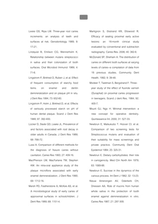 บทที่ 1 โรคฟนผุ
                                                  37


Leske GS, Ripa LW. Three-year root caries               Martignon S, Ekstrand KR, Ellowood R.
 increments: an analysis of teeth and                    Efficacy of sealing proximal early active
 surfaces at risk. Gerodontology 1989; 8:                lesions: an 18-month clinical study
 17-21.                                                  evaluated by conventional and subtraction
Lindquist B, Emilson CG, Wennerholm K.                   radiography. Caries Res. 2006; 40: 382-8.
 Relationship between mutans streptococci               McDonald SP, Sheiham A. The distribution of
 in saliva and their colonization of tooth               caries on different tooth surfaces at varying
 surfaces. Oral Microbiol Immunol 1989; 4:               levels of caries--a compilation of data from
 71-6.                                                   18 previous studies. Community Dent
Lingstrom P, Birkhed D, Ruben J, et al. Effect           Health. 1992; 9: 39-48.
 of frequent consumption of starchy food                Modeer T, Twetman S, Bergstrand F. Three-
 items on enamel and dentin                              year study of the effect of fluoride varnish
 demineralization and on plaque pH in situ.              (Duraphat) on proximal caries progression
 J Dent Res 1994; 73: 652-60.                            in teenagers. Scand J dent Res. 1984; 92:
Lingstrom P, Holm J, Birkhed D, et al. Effects           400-7.
 of variously processed starch on pH of                 Mount GJ, Ngo H. Minimal intervention: a
 human dental plaque. Scand J Dent Res                   new concept for operative dentistry.
 1989; 97: 392-400.                                      Quintessence Int. 2000; 31: 527-33.
Locker D, Slade GD, Leake JL. Prevalence of             Newbrun E, Matsukubo T. Hoover CI, et al.
  and factors associated with root decay in              Comparison of two screening tests for
  older adults in Canada. J Dent Res 1989;               Streptococcus mutans and evaluation of
  68: 768-72.                                            their suitability for mass screenings and
Lussi A. Comparison of different methods for             private practice. Community Dent Oral
  the diagnosis of fissure caries without                Epidemiol 1984; 25: 325-31.
  cavitation. Caries Res 1993; 27: 409-16.              Newbrun E. Dietary carbohydrates: their role
MacPherson LM, MacFarlane TW, Stephen                    in cariogenicity. Med Clin North Am 1979;
  KW. An intra-oral appliance study of the               63: 1069-88.
  plaque microflora associated with early               Newbrun E. Sucrose in the dynamics of the
  enamel demineralization. J Dent Res 1990;              carious process. Int Dent J 1982; 32: 13-23.
  69: 1712-16.                                          Nieuw Amerongen AV, Oderkerk CH,
Marsh PD, Featherstone A, McKee AS, et al.               Driessen AA. Role of mucins from human
  A microbiological study of early caries of             whole saliva in the protection of tooth
  approximal surfaces in schoolchildren. J               enamel against demineralization in vitro.
  Dent Res 1989; 68: 1151-4.                             Caries Res 1987; 21: 297-309.
 
