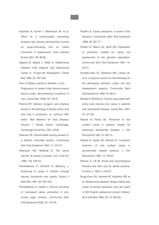 บทที่ 1 โรคฟนผุ
                                                   38


Nylander A, Kumlin I, Martinsson M, et al.               Powell LV. Caries prediction: a review of the
 Effect of a school-based preventing                      literature. Community Dent Oral Epidemiol
 program with salivary lactobacillus counsts              1998; 26: 361-71.
 as sugar-motivating tool on caries                      Powell LV, Mancl LA, Senft GD. Exploration
 increment in adolescents. Acta Odontol                   of prediction models for caries risk
 Scand 2001; 59: 88-92.                                   assessment of the geriatric population.
Ogaard B, Seppä L, Rølla G. Relationship                  Community dent Oral Epidemiol 1991; 19:
 between Oral Hygiene and Approximal                      291-5.
 Caries in 15-year-old Norwegians. Caries                Purdell-Lewis DJ, Stalmann MS, Leeuw JA,
 Res 1994; 28: 297-300.                                   et al. Long term results of chemotherapy on
Paris S, Meyer-Lueckel H, Mueller J. et al.               the developing dentition: caries risk and
 Progression of sealed initial bovine enamel              development aspects. Community Dent
 lesions under demineralizing conditions in               Oral Epidemiol 1988; 16: 68-71.
 vitro. Caries Res. 2006; 40: 124-9.                     Ravald N, Birkhed D. Factors associated with
Pearce EIF. Salivary inorganic and physical               active and inactive root caries in patients
 factors in the aetiology of dental caries, and           with periodontal disease. Caries Res 1991;
 their role in prediction. In: Johnson NW,                25: 377-84.
 editor. Risk Markers for Oral Disease.                  Ravald N, Hamp SE. Prediction of root
 Volume 1: Dental Caries. Cambridge,                      surface caries in patients treated for
 Cambridge University, 1991; p358.                        advanced periodontal disease. J Clin
Petersen PE. Dental health among workers in               Periodontol 1981; 8: 400-14.
 a Danish chocolate factory. Community                   Ravald N, Hamp SE, Birkhed D. Long-term
 Dent Oral Epidemiol 1983; 11: 337-41.                    evalution of root surface caries in
Petersson HG, Bratthall D. The caries                     periodontally treated patients. J Clin
 decline: A review of reviews. Eur J Oral Sci             Periodontol 1986; 13: 758-67.
 1996; 104: 436-43.                                      Reisine S, Litt M. Social and psychological
Pienihäkkinen K, Scheinin A, Bánóczy J.                   theories and their use for dental practice.
 Screening of caries in children through                  Int Dent J. 1993; 3: 279-87.
 salivary lactobacilli and yeasts. Scand J               Rugg-Gunn AJ, Hackett AF, Appleton DR, et
 Dent Res 1987; 95: 397-404.                              al. Relationship between dietary habits and
Pienihäkkinen K, Jokela J. Clinical outcomes              caries increment assessed over two years
 of risk-based caries prevention in pre-                  in 405 English adolescent school children.
 school aged children. Community Dent                     Arch Oral Biol 1984; 29: 12: 983-92.
 Oral Epidemiol 2002; 30: 143-50.
 