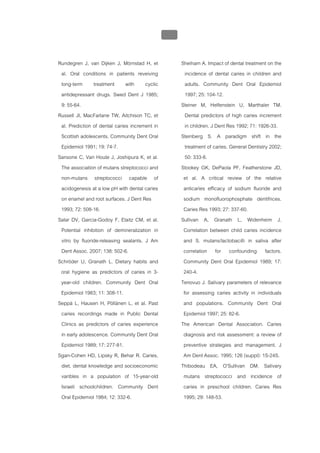 บทที่ 1 โรคฟนผุ
                                                 39


Rundegren J, van Dijken J, Mörnstad H, et              Sheiham A. Impact of dental treatment on the
 al. Oral conditions in patients reveiving               incidence of dental caries in children and
 long-term treatment with cyclic                         adults. Community Dent Oral Epidemiol
 antidepressant drugs. Swed Dent J 1985;                 1997; 25: 104-12.
 9: 55-64.                                             Steiner M, Helfenstein U, Marthaler TM.
Russell JI, MacFarlane TW, Aitchison TC, et              Dental predictors of high caries increment
 al. Prediction of dental caries increment in            in children. J Dent Res 1992; 71: 1926-33.
 Scottish adolescents. Community Dent Oral             Steinberg S. A paradigm shift in the
 Epidemiol 1991; 19: 74-7.                               treatment of caries. General Dentistry 2002;
Sansone C, Van Houte J, Joshipura K, et al.              50: 333-8.
 The association of mutans streptococci and            Stookey GK, DePaola PF, Featherstone JD,
 non-mutans streptococci capable of                     et al. A critical review of the relative
 acidogenesis at a low pH with dental caries            anticaries efficacy of sodium fluoride and
 on enamel and root surfaces. J Dent Res                sodium monofluorophosphate dentifrices.
 1993; 72: 508-16.                                      Caries Res 1993; 27: 337-60.
Salar DV, Garcia-Godoy F, Elaitz CM, et al.            Sullivan A, Granath L, Widenheim J.
 Potential inhibition of demineralization in            Correlation between child caries incidence
 vitro by fluoride-releasing sealants. J Am             and S. mutans/lactobacilli in saliva after
 Dent Assoc. 2007; 138: 502-6.                          correlation for confounding factors.
Schröder U, Granath L. Dietary habits and               Community Dent Oral Epidemiol 1989; 17:
 oral hygiene as predictors of caries in 3-             240-4.
 year-old children. Community Dent Oral                Tenovuo J. Salivary parameters of relevance
 Epidemiol 1983; 11: 308-11.                            for assessing caries activity in individuals
Seppä L, Hausen H, Pöllänen L, et al. Past              and populations. Community Dent Oral
 caries recordings made in Public Dental                Epidemiol 1997; 25: 82-6.
 Clinics as predictors of caries experience            The American Dental Association. Caries
 in early adolescence. Community Dent Oral              diagnosis and risk assessment: a review of
 Epidemiol 1989; 17: 277-81.                            preventive strategies and management. J
Sgan-Cohen HD, Lipsky R, Behar R. Caries,               Am Dent Assoc. 1995; 126 (suppl): 1S-24S.
 diet, dental knowledge and socioeconomic              Thibodeau EA, O'Sullivan DM. Salivary
 varibles in a population of 15-year-old                mutans streptococci and incidence of
 Israeli schoolchildren. Community Dent                 caries in preschool children. Caries Res
 Oral Epidemiol 1984; 12: 332-6.                        1995; 29: 148-53.
 