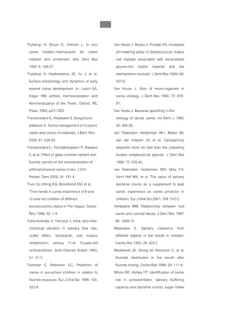 บทที่ 1 โรคฟนผุ
                                                  40


Thylstrup A, Bruun C, Holmen L. In vivo                 Van Houte J, Russo J, Prostak KS. Increased
 caries models--mechanisms for caries                     pH-lowering ablity of Streptococcus nutans
 initiation and arrestment. Adv Dent Res                  cell masses associated with extracellular
 1994; 8: 144-57.                                         glucan-rich matrix material and the
Thylstrup A, Featherstone JD, Fu J, et al.                mechanisms involved. J Dent Res 1989; 68:
 Surface morphology and dynamics of early                 451-9.
 enamel caries development. In: Leach SA,               Van Houte J. Role of micro-organism in
 Edgar WM editors. Demineralization and                   caries etiology. J Dent Res 1994; 73: 672-
 Remineralization of the Teeth. Oxford, IRL               81.
 Press, 1983, p211-222.                                 Van Houte J. Bacterial specificity in the
Trairatvorakul C, Kladkaew S, Songsiripra-                etiology of dental caries. Int Dent J 1980;
 dabboon S. Active management of incipient                30: 305-26.
 caries and choice of materials. J Dent Res.            van Palenstein Helderman WH, Matee MI,
 2008; 87: 228-32.                                        van der Hoeven JS, et al. Cariogenicity
Trairatvorakul C, Techalertpaisarn P, Siwawut             depends more on diet than the prevailing
 S, et al. Effect of glass ionomer cement and             mutans streptococcal species. J Dent Res
 fluoride varnish on the remineralization of              1996; 75: 535-45.
 artificial proximal caries in situ. J Clin             van Palenstein Helderman WH, Mikx FH,
 Pediatr Dent 2009; 34: 131-4.                            Van't Hof MA, et al. The value of salivary
Truin GJ, König KG, Bronkhorst EM, et al.                 bacterial counts as a supplement to past
  Time trends in caries experience of 6-and               caries experience as caries predictor in
 12-year-old children of different                        children. Eur J Oral Sci 2001; 109: 312-5.
 socioeconomic status in The Hague. Caries              Vehkalahti MM. Relationship between root
 Res; 1998; 32: 1-4.                                     caries and coronal decay. J Dent Res 1987;
Tukia-Kulmala H, Tenovuo J. Intra- and inter-            66: 1608-10.
  individual variation in salivary flow rate,           Watanabe S. Salivary clearance from
  buffer effect, lactobacilli, and mutans                different regions of the mouth in children.
  streptococci among 11-to 12-year-old                   Caries Res 1992; 26: 423-7.
  schoolchildren. Acta Odontol Scand 1993;              Weatherell JA, Strong M, Robinson C, et al.
  51: 31-3.                                              Fluoride distribution in the mouth after
Twetman S, Petersson LG. Prediction of                   fluoride rinsing. Caries Res 1986; 20: 111-9.
  caries in pre-school children in relation to          Wilson RF, Ashley FP. Identification of caries
  fluoride exposure. Eur J Oral Sci 1996; 104:           risk in schoolchildren: salivary buffering
  523-8.                                                 capacity and bacterial counts, sugar intake
 