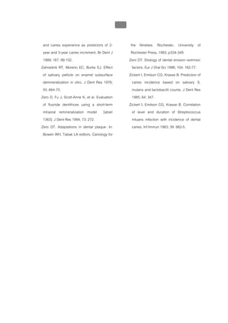 บทที่ 1 โรคฟนผุ
                                                 41


 and caries experience as predictors of 2-              the Nineties. Rochester, University of
 year and 3-year caries increment. Br Dent J            Rochester Press, 1993, p334-349.
 1989; 167: 99-102.                                    Zero DT. Etiology of dental erosion--extrinsic
Zahradnik RT, Moreno EC, Burke EJ. Effect                factors. Eur J Oral Sci 1996; 104: 162-77.
 of salivary pellicle on enamel subsurface             Zickert I, Emilson CG, Krasse B. Prediction of
 demineralization in vitro. J Dent Res 1976;             caries incidence based on salivary S.
 55: 664-70.                                             mutans and lactobacilli counts. J Dent Res
Zero D, Fu J, Scott-Anne K, et al. Evaluation            1985; 64: 347.
 of fluoride dentifrices using a short-term            Zickert I, Emilson CG, Krasse B. Correlation
 intraoral remineralization model [abstr                 of level and duration of Streptococcus
 1363]. J Dent Res 1994; 73: 272.                        mtuans infection with incidence of dental
Zero DT. Adaptations in dental plaque. In:               caries. Inf Immun 1983; 39: 982-5.
 Bowen WH, Tabak LA editors. Cariology for
 
