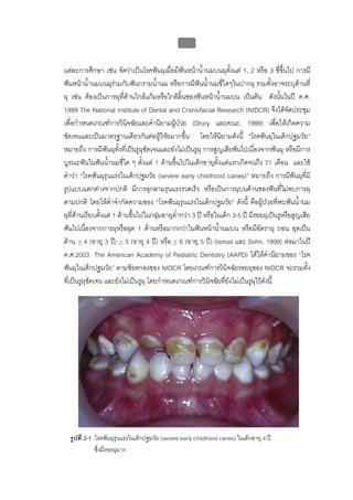 บบที่ 2 โรคฟนผุในเด็กปฐมวัย
                                                  45


แตละการศึกษา เชน จัดวาเปนโรคฟนผุเมื่อมีฟนหนาน้ํานมบนผุตั้งแต 1, 2 หรือ 3 ซี่ขึ้นไป การมี
                                                
ฟนหนาน้ํานมบนผุรวมกับฟนกรามน้านม หรือการมีฟนน้ํานมซี่ใดๆในปากผุ รวมทั้งอาจระบุดานที่
                                       ํ
ผุ เชน ตองเปนการผุที่ดานใกลแกมหรือใกลลิ้นของฟนหนาน้ํานมบน เปนตน ดังนั้นในป ค.ศ.
1999 The National Institute of Dental and Craniofacial Research (NIDCR) จึงไดจัดประชุม
เพื่อกําหนดเกณฑการวินิจฉัยและคํานิยามผูปวย (Drury และคณะ, 1999) เพื่อใหเกิดความ
ชัดเจนและเปนมาตรฐานเดียวกันตอผูวิจยมากขึน โดยใหนยามดังนี้ “โรคฟนผุในเด็กปฐมวัย”
                                           ั      ้              ิ
หมายถึง การมีฟนผุทงที่เปนรูผุชัดเจนและยังไมเปนรูผุ การสูญเสียฟนไปเนื่องจากฟนผุ หรือมีการ
                       ั้
บูรณะฟนในฟนน้านมซี่ใด ๆ ตั้งแต 1 ดานขึ้นไปในเด็กอายุตั้งแตแรกเกิดจนถึง 71 เดือน และใช
                   ํ
คําวา “โรคฟนผุรุนแรงในเด็กปฐมวัย (severe early childhood caries)” หมายถึง การมีฟนผุทมี        ี่
รูปแบบแตกตางจากปกติ มีการลุกลามรุนแรงรวดเร็ว หรือเปนการผุบนดานของฟนที่ไมพบการผุ
ตามปกติ โดยใหคําจํากัดความของ “โรคฟนผุรุนแรงในเด็กปฐมวัย” ดังนี้ คือผูปวยที่พบฟนน้านม     ํ
ผุที่ดานเรียบตังแต 1 ดานขึนไปในกลุมอายุต่ํากวา 3 ป หรือในเด็ก 3-5 ป มีรอยผุเปนรูหรือสูญเสีย
                ้            ้
ฟนไปเนื่องจากการผุหรืออุด 1 ดานหรือมากกวาในฟนหนาน้านมบน หรือมีอัตราผุ ถอน อุดเปน
                                                               ํ
ดาน > 4 (อายุ 3 ป) > 5 (อายุ 4 ป) หรือ > 6 (อายุ 5 ป) (Ismail และ Sohn, 1999) ตอมาในป
ค.ศ.2003 The American Academy of Pediatric Dentistry (AAPD) ไดใหคํานิยามของ “โรค
ฟนผุในเด็กปฐมวัย” ตามขอตกลงของ NIDCR โดยเกณฑการวินิจฉัยรอยผุของ NIDCR จะรวมทั้ง
ที่เปนรูผุชัดเจน และยังไมเปนรูผุ โดยกําหนดเกณฑการวินิจฉัยทียังไมเปนรูผุไวดังนี้
                                                                   ่




  รูปที่ 2-1 โรคฟนผุรุนแรงในเด็กปฐมวัย (severe early childhood caries) ในเด็กอายุ 4 ป
             ซึ่งมีรอยผุมาก
 