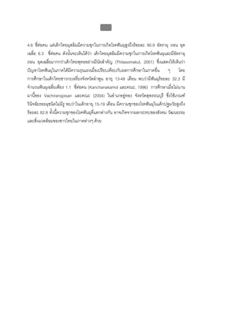 บบที่ 2 โรคฟนผุในเด็กปฐมวัย
                                             50


4.6 ซี่ตอคน แตเด็กไทยมุสลิมมีความชุกในการเกิดโรคฟนผุสงถึงรอยละ 90.9 อัตราผุ ถอน อุด
                                                           ู
เฉลี่ย 6.3 ซีตอคน ดังนันจะเห็นไดวา เด็กไทยมุสลิมมีความชุกในการเกิดโรคฟนผุและมีอัตราผุ
               ่          ้
ถอน อุดเฉลียมากกวาเด็กไทยพุทธอยางมีนัยสําคัญ (Thitasomakul, 2001) ซึ่งแสดงใหเห็นวา
             ่
ปญหาโรคฟนผุในภาคใตมีความรุนแรงเมื่อเปรียบเทียบกับผลการศึกษาในภาคอืน ๆ โดย
                                                                           ่
การศึกษาในเด็กไทยชาวกะเหรี่ยงจังหวัดลําพูน อายุ 13-48 เดือน พบวามีฟนผุรอยละ 32.3 มี
                                                                        
จํานวนฟนผุเฉลี่ยเพียง 1.1 ซี่ตอคน (Kanchanakamol และคณะ, 1996) การศึกษาเมื่อไมนาน
มานี้ของ Vachirarojpisan และคณะ (2004) ในอําเภออูทอง จังหวัดสุพรรณบุรี ซึ่งใชเกณฑ
วินิจฉัยรอยผุชนิดไมมีรู พบวาในเด็กอายุ 15-19 เดือน มีความชุกของโรคฟนผุในเด็กปฐมวัยสูงถึง
รอยละ 82.8 ทั้งนี้ความชุกของโรคฟนผุทแตกตางกัน อาจเกิดจากผลกระทบของสังคม วัฒนธรรม
                                        ี่
และสิ่งแวดลอมของชาวไทยในภาคตางๆ ดวย
 