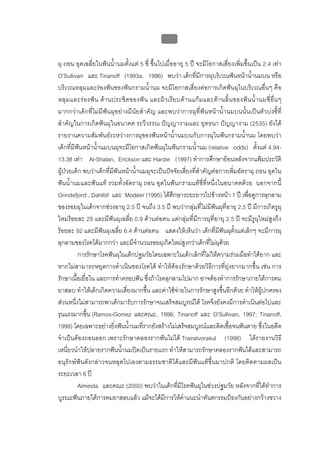 บบที่ 2 โรคฟนผุในเด็กปฐมวัย
                                                      55


ผุ ถอน อุดเฉลี่ยในฟนน้ํานมตั้งแต 5 ซี่ ขึ้นไปเมื่ออายุ 5 ป จะมีโอกาสเสี่ยงเพิ่มขึ้นเปน 2.4 เทา
O’Sullivan และ Tinanoff (1993a, 1996) พบวา เด็กที่มีการผุบริเวณฟนหนาน้ํานมบน หรือ
บริเวณหลุมและรองฟนของฟนกรามน้ํานม จะมีโอกาสเสี่ยงตอการเกิดฟนผุในบริเวณอื่นๆ คือ
หลุ ม และร อ งฟ น ด า นประชิ ด ของฟ น และผิ ว เรี ย บด า นแก ม และด า นลิ้ น ของฟ น น้ํ า นมซี่ อื่ น ๆ
มากกวาเด็กที่ไมมีฟนผุอยางมีนัยสําคัญ และพบวาการผุที่ฟนหนาน้ํานมบนนั้นเปนตัวบงชี้ที่
สําคัญในการเกิดฟนผุในอนาคต ระวีวรรณ ปญญางามและ ยุทธนา ปญญางาม (2535) ยังได
รายงานความสัมพันธระหวางการผุของฟนหนาน้ํานมบนกับการผุในฟนกรามน้ํานม โดยพบวา
เด็กที่มีฟนหนาน้ํานมบนผุจะมีโอกาสเกิดฟนผุในฟนกรามน้ํานม (relative odds) ตั้งแต 4.94-
13.38 เทา Al-Shalan, Erickson และ Hardie (1997) ทําการศึกษายอนหลังจากแฟมประวัติ
ผูปวยเด็ก พบวาเด็กที่มีฟนหนาน้ํานมผุจะเปนปจจัยเสี่ยงที่สําคัญตอการเพิ่มอัตราผุ ถอน อุดใน
ฟนน้ํานมและฟนแท รวมทั้งอัตราผุ ถอน อุดในฟนกรามแทซี่ที่หนึ่งในอนาคตดวย นอกจากนี้
Grindefjord , Dahllöf และ Modéer (1995) ไดศึกษาระยะยาวไปขางหนา 1 ป เพื่อดูการลุกลาม
ของรอยผุในเด็กจากชวงอายุ 2.5 ป จนถึง 3.5 ป พบวากลุมที่ไมมีฟนผุที่อายุ 2.5 ป มีการเกิดรูผุ
ใหมรอยละ 29 และมีฟนผุเฉลี่ย 0.9 ดานตอคน แตกลุมที่มีการผุที่อายุ 2.5 ป จะมีรูผุใหมสูงถึง
รอยละ 92 และมีฟนผุเฉลี่ย 6.4 ดานตอคน แสดงใหเห็นวา เด็กที่มีฟนผุตั้งแตเล็กๆ จะมีการผุ
ลุกลามของโรคไดมากกวา และมีจํานวนรอยผุเกิดใหมสูงกวาเด็กที่ไมผุดวย
          การรักษาโรคฟนผุในเด็กปฐมวัยโดยเฉพาะในเด็กเล็กที่ไมใหความรวมมือทําไดยาก และ
หากไมสามารถหยุดการดําเนินของโรคได ทําใหตองรักษาดวยวิธีการที่ยุงยากมากขึ้น เชน การ
รักษาเนื้อเยื่อใน และการทําครอบฟน ซึ่งถาโรคลุกลามไปมาก อาจตองทําการรักษาภายใตการดม
ยาสลบ ทําใหเด็กเกิดความเสี่ยงมากขึ้น และคาใชจายในการรักษาสูงขึ้นอีกดวย ทําใหผูปกครอง
สวนหนึ่งไมสามารถพาเด็กมารับการรักษาจนเสร็จสมบูรณได โรคจึงยังคงมีการดําเนินตอไปและ
รุนแรงมากขึ้น (Ramos-Gomez และคณะ, 1996; Tinanoff และ O’Sullivan, 1997; Tinanoff,
1998) โดยเฉพาะอยางยิ่งฟนน้ํานมที่รากยังสรางไมเสร็จสมบูรณและติดเชื้อจนฟนตาย ซึ่งในอดีต
จําเปนตองถอนออก เพราะรักษาคลองรากฟนไมได Trairatvorakul (1998) ไดรายงานวิธี
เหนี่ยวนําใหปลายรากฟนน้ํานมปดเปนรายแรก ทําใหสามารถรักษาคลองรากฟนไดและสามารถ
อนุรักษฟนดังกลาวจนหลุดไปเองตามธรรมชาติไดและมีฟนแทขึ้นมาปกติ โดยติดตามผลเปน
ระยะเวลา 6 ป
          Almeida และคณะ (2000) พบวาในเด็กที่มีโรคฟนผุในชวงปฐมวัย หลังจากที่ไดทําการ
บูรณะฟนภายใตการดมยาสลบแลว แมจะไดมีการใหคําแนะนําทันตกรรมปองกันอยางกวางขวาง
 