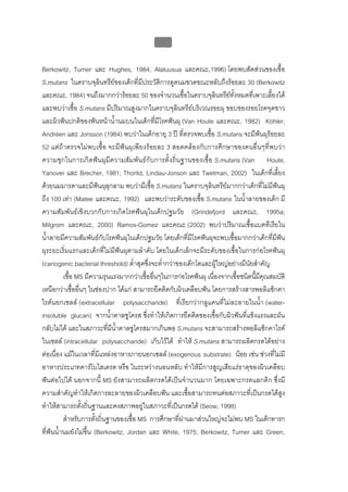 บบที่ 2 โรคฟนผุในเด็กปฐมวัย
                                              60


Berkowitz, Turner และ Hughes, 1984; Alaluusua และคณะ,1996) โดยพบสัดสวนของเชื้อ
S.mutans ในคราบจุลินทรียของเด็กที่มีประวัติการดูดนมขวดขณะหลับถึงรอยละ 30 (Berkowitz
และคณะ, 1984) จนถึงมากกวารอยละ 50 ของจํานวนเชื้อในคราบจุลินทรียทั้งหมดที่เพาะเลี้ยงได
และพบวาเชื้อ S.mutans มีปริมาณสูงมากในคราบจุลินทรียบริเวณรอยผุ ขอบของรอยโรคจุดขาว
และผิวฟนปกติของฟนหนาน้ํานมบนในเด็กที่มีโรคฟนผุ (Van Houte และคณะ, 1982) Köhler,
Andréen และ Jonsson (1984) พบวาในเด็กอายุ 3 ป ที่ตรวจพบเชื้อ S.mutans จะมีฟนผุรอยละ
52 แตถาตรวจไมพบเชื้อ จะมีฟนผุเพียงรอยละ 3 สอดคลองกับการศึกษาของคนอื่นๆที่พบวา
ความชุกในการเกิดฟนผุมีความสัมพันธกับการตั้งถิ่นฐานของเชื้อ S.mutans (Van Houte,
Yanover และ Brecher, 1981; Thorild, Lindau-Jonson และ Twetman, 2002) ในเด็กที่เลี้ยง
ดวยนมมารดาและมีฟนผุลุกลาม พบวามีเชื้อ S.mutans ในคราบจุลินทรียมากกวาเด็กที่ไมมีฟนผุ
ถึง 100 เทา (Matee และคณะ, 1992) และพบวาระดับของเชื้อ S.mutans ในน้ําลายของเด็ก มี
ความสัมพันธเชิงบวกกับการเกิดโรคฟนผุในเด็กปฐมวัย (Grindefjord และคณะ, 1995a;
Milgrom และคณะ, 2000) Ramos-Gomez และคณะ (2002) พบวาปริมาณเชื้อแบคทีเรียใน
น้ําลายมีความสัมพันธกับโรคฟนผุในเด็กปฐมวัย โดยเด็กที่มีโรคฟนผุจะพบเชื้อมากกวาเด็กที่มีฟน
ผุระยะเริ่มแรกและเด็กที่ไมมีฟนผุตามลําดับ โดยในเด็กเล็กจะมีระดับของเชื้อในการกอโรคฟนผุ
(cariogenic bacterial threshold) ต่ําสุดซึ่งจะต่ํากวาของเด็กโตและผูใหญอยางมีนัยสําคัญ
          เชื้อ MS มีความรุนแรงมากกวาเชื้ออื่นๆในการกอโรคฟนผุ เนื่องจากเชื้อชนิดนีมคณสมบัติ
                                                                                     ้ ี ุ
เหนือกวาเชื้ออื่นๆ ในชองปาก ไดแก สามารถยึดติดกับผิวเคลือบฟน โดยการสรางสารพอลิแซ็กคา
ไรดนอกเซลล (extracellular polysaccharide) ที่เรียกวากลูแคนที่ไมละลายในน้ํา (water-
insoluble glucan) จากน้ําตาลซูโครส ซึ่งทําใหเกิดการยึดติดของเชื้อกับผิวฟนที่แข็งแรงและผัน
กลับไมได และในสภาวะที่มีน้ําตาลซูโครสมากเกินพอ S.mutans จะสามารถสรางพอลิแซ็กคาไรด
ในเซลล (intracellular polysaccharide) เก็บไวได ทําให S.mutans สามารถผลิตกรดไดอยาง
ตอเนื่อง แมในเวลาที่มีแหลงอาหารภายนอกเซลล (exogenous substrate) นอย เชน ชวงที่ไมมี
อาหารประเภทคารโบไฮเดรต หรือ ในระหวางนอนหลับ ทําใหมีการสูญเสียแรธาตุของผิวเคลือบ
ฟนตอไปได นอกจากนี้ MS ยังสามารถผลิตกรดไดเปนจํานวนมาก โดยเฉพาะกรดแลกติก ซึ่งมี
ความสําคัญทําใหเกิดการละลายของผิวเคลือบฟน และเชื้อสามารถทนตอสภาวะที่เปนกรดไดสูง
ทําใหสามารถตั้งถิ่นฐานและคงสภาพอยูในสภาวะที่เปนกรดได (Seow, 1998)
          สําหรับการตั้งถิ่นฐานของเชื้อ MS การศึกษาที่ผานมาสวนใหญจะไมพบ MS ในเด็กทารก
ที่ฟนน้ํานมยังไมขึ้น (Berkowitz, Jordan และ White, 1975; Berkowitz, Turner และ Green,
 