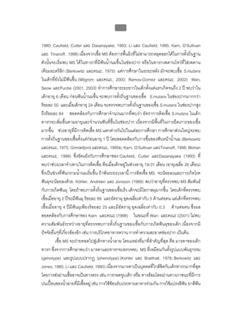 บบที่ 2 โรคฟนผุในเด็กปฐมวัย
                                              61


1980; Caufield, Cutter และ Dasanayake, 1993; Li และ Caufield, 1995; Karn, O’Sullivan
และ Tinanoff, 1998) เนื่องจากเชื้อ MS ตองการพื้นผิวที่ไมสามารถหลุดออกไดในการตั้งถิ่นฐาน
ดังนั้นจะเริ่มพบ MS ไดในทารกที่มีฟนน้ํานมขึ้นในชองปาก หรือในทารกเพดานโหวที่ใสเพดาน
เทียมอะคริลิก (Berkowitz และคณะ, 1975) แตการศึกษาในระยะหลัง มักจะพบเชื้อ S.mutans
ในเด็กที่ยังไมมีฟนขึ้น (Milgrom และคณะ, 2000; Ramos-Gomez และคณะ, 2002) Wan,
Seow และPurdie (2001, 2003) ทําการศึกษาระยะยาวในเด็กตั้งแตแรกเกิดจนถึง 2 ป พบวาใน
เด็กอายุ 6 เดือน กอนฟนน้ํานมขึ้น จะพบการตั้งถิ่นฐานของเชื้อ S.mutans ในชองปากมากกวา
รอยละ 50 และเมื่อเด็กอายุ 24 เดือน จะตรวจพบการตั้งถิ่นฐานของเชื้อ S.mutans ในชองปากสูง
ถึงรอยละ 84 สอดคลองกับการศึกษาจํานวนมากที่พบวา อัตราการติดเชื้อ S.mutans ในเด็ก
ทารกจะเพิ่มขึ้นตามอายุและจํานวนฟนที่ขึ้นในชองปาก เนื่องจากมีพื้นที่ในการยึดเกาะของเชื้อ
มากขึ้น ชวงอายุที่มีการติดเชื้อ MS แตกตางกันไปในแตละการศึกษา การศึกษาสวนใหญจะพบ
การตั้งถิ่นฐานของเชื้อตั้งแตกอนอายุ 1 ป โดยสอดคลองกับการขึ้นของฟนหนาน้ํานม (Berkowitz
และคณะ, 1975; Grindefjord และคณะ, 1995b; Karn, O’Sullivan และTinanoff, 1998; Mohan
และคณะ, 1998) ซึ่งขัดแยงกับการศึกษาของ Caufield, Cutter และDasanayake (1993) ที่
พบวาชวงเวลาจําเพาะในการติดเชื้อ คือเมื่อเด็กอยูในชวงอายุ 19-31 เดือน (อายุเฉลี่ย 26 เดือน)
ซึ่งเปนชวงที่ฟนกรามน้ํานมเริ่มขึ้น ถาพนระยะเวลานี้ การติดเชื้อ MS จะนอยลงและการเกิดโรค
ฟนผุจะนอยลงดวย Köhler, Andrèen และ Jonsson (1988) พบวาอายุที่ตรวจพบ MS สัมพันธ
กับการเกิดฟนผุ โดยถาพบการตั้งถิ่นฐานของเชื้อเร็ว เด็กจะมีโอกาสผุมากขึ้น โดยเด็กที่ตรวจพบ
เชื้อเมื่ออายุ 2 ปจะมีฟนผุ รอยละ 89 และอัตราผุ อุดเฉลี่ยเทากับ 5 ดานตอคน แตเด็กที่ตรวจพบ
เชื้อเมื่ออายุ 4 ปมีฟนผุเพียงรอยละ 25 และมีอัตราผุ อุดเฉลี่ยเทากับ 0.3 ดานตอคน ซึ่งผล
สอดคลองกับการศึกษาของ Karn และคณะ (1998) ในขณะที่ Wan และคณะ (2001) ไมพบ
ความสัมพันธระหวางอายุที่ตรวจพบการตั้งถิ่นฐานของเชื้อกับการเกิดฟนผุของเด็ก เนื่องจากมี
ปจจัยอื่นๆที่เกี่ยวของอีก เชน การบริโภคอาหารหวาน การทําความสะอาดชองปาก เปนตน
           เชื้อ MS จะถายทอดไปสูเด็กทางน้ําลาย โดยแหลงที่มาที่สําคัญที่สุด คือ มารดาของเด็ก
ทารก ซึ่งจากการศึกษาพบวา มารดาและทารกจะตรวจพบ MS ที่เหมือนกันทั้งรูปแบบพันธุกรรม
(genotype) และรูปแบบปรากฏ (phenotype) (Kohler และ Bratthall, 1978; Berkowitz และ
Jones, 1985; Li และ Caufield, 1995) เนื่องจากมารดาเปนบุคคลที่ใกลชิดกับเด็กทารกมากที่สุด
โดยการสงผานเชื้ออาจเปนทางตรง เชน การกอดจูบเด็ก หรือ ทางออมโดยผานทางภาชนะที่มีการ
ปนเปอนของน้ําลายที่มีเชื้ออยู เชน การใชชอนรับประทานอาหารรวมกัน การใชแปรงสีฟน ยาสีฟน  
 